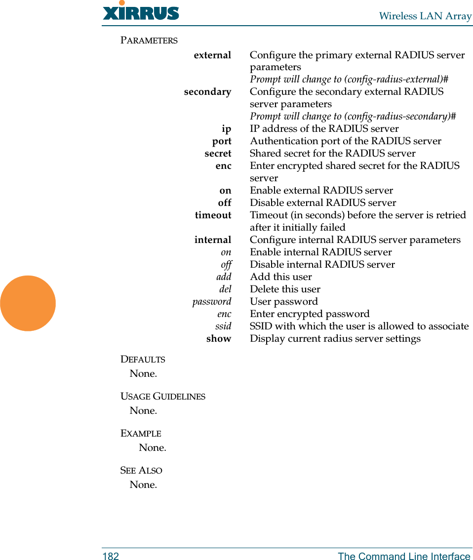 Wireless LAN Array182 The Command Line InterfacePARAMETERSexternal Configure the primary external RADIUS server parametersPrompt will change to (config-radius-external)# secondary Configure the secondary external RADIUS server parametersPrompt will change to (config-radius-secondary)# ip IP address of the RADIUS serverport Authentication port of the RADIUS server     secret Shared secret for the RADIUS server     enc Enter encrypted shared secret for the RADIUS serveron Enable external RADIUS server     off Disable external RADIUS server     timeout Timeout (in seconds) before the server is retried after it initially failed    internal Configure internal RADIUS server parameterson Enable internal RADIUS server     off Disable internal RADIUS server     add Add this user     del Delete this userpassword User password   enc Enter encrypted password     ssid SSID with which the user is allowed to associateshow Display current radius server settingsDEFAULTSNone.USAGE GUIDELINESNone.EXAMPLENone.SEE ALSONone.