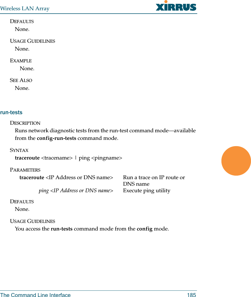 Wireless LAN ArrayThe Command Line Interface 185DEFAULTSNone.USAGE GUIDELINESNone.EXAMPLENone.SEE ALSONone.run-testsDESCRIPTIONRuns network diagnostic tests from the run-test command mode—available from the config-run-tests command mode.SYNTAXtraceroute &lt;tracename&gt; | ping &lt;pingname&gt;PARAMETERStraceroute &lt;IP Address or DNS name&gt; Run a trace on IP route or DNS nameping &lt;IP Address or DNS name&gt; Execute ping utilityDEFAULTSNone.USAGE GUIDELINESYou access the run-tests command mode from the config mode.