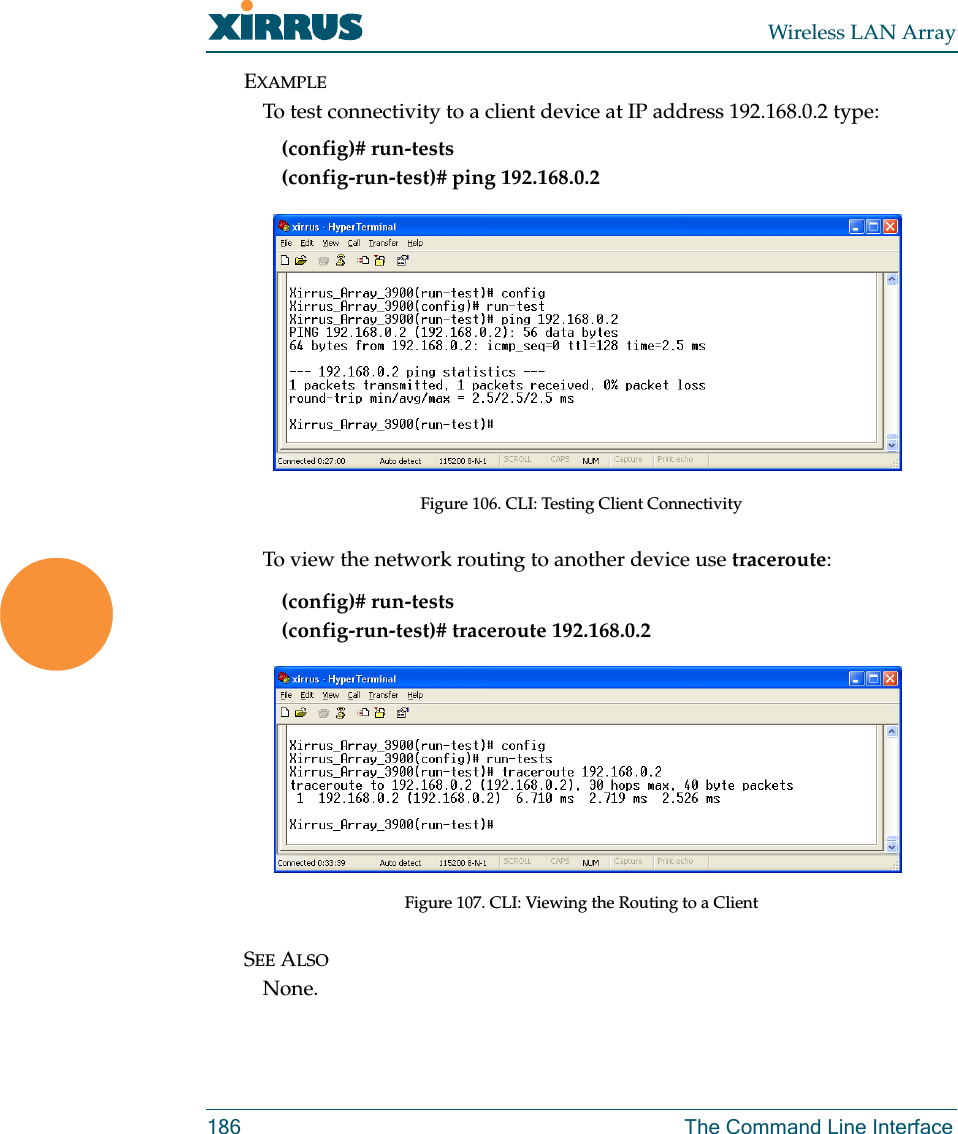 Wireless LAN Array186 The Command Line InterfaceEXAMPLETo test connectivity to a client device at IP address 192.168.0.2 type:(config)# run-tests(config-run-test)# ping 192.168.0.2Figure 106. CLI: Testing Client ConnectivityTo view the network routing to another device use traceroute:(config)# run-tests(config-run-test)# traceroute 192.168.0.2Figure 107. CLI: Viewing the Routing to a ClientSEE ALSONone.