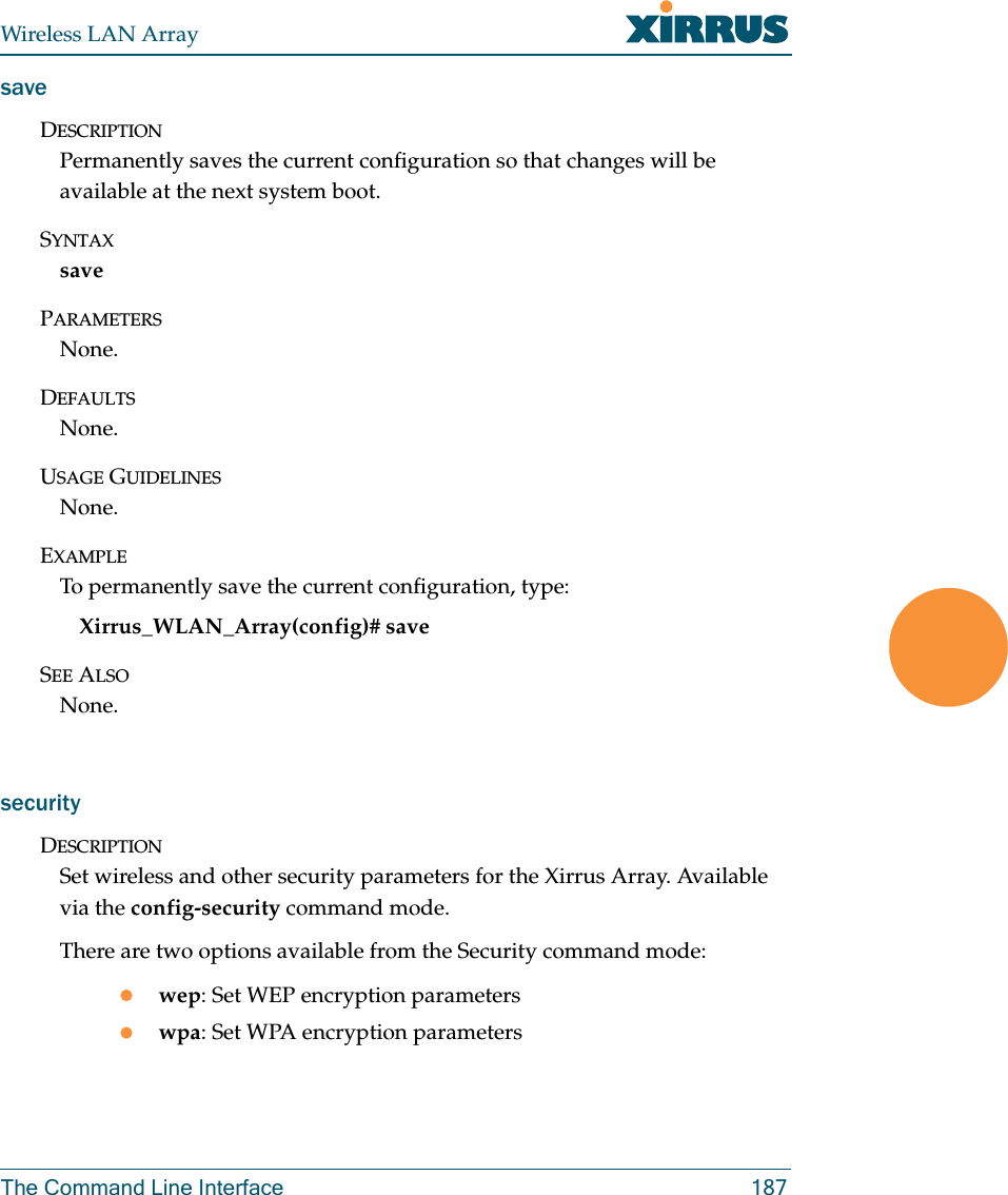 Wireless LAN ArrayThe Command Line Interface 187saveDESCRIPTIONPermanently saves the current configuration so that changes will be available at the next system boot.SYNTAXsavePARAMETERSNone.DEFAULTSNone.USAGE GUIDELINESNone.EXAMPLETo permanently save the current configuration, type:Xirrus_WLAN_Array(config)# saveSEE ALSONone.securityDESCRIPTIONSet wireless and other security parameters for the Xirrus Array. Available via the config-security command mode.There are two options available from the Security command mode:zwep: Set WEP encryption parameterszwpa: Set WPA encryption parameters