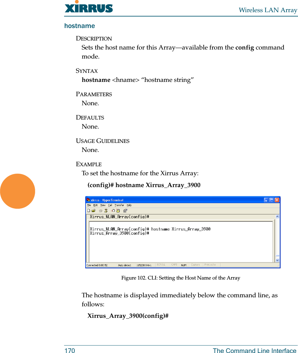 Wireless LAN Array170 The Command Line InterfacehostnameDESCRIPTIONSets the host name for this Array—available from the config command mode.SYNTAXhostname &lt;hname&gt; “hostname string”PARAMETERSNone.DEFAULTSNone.USAGE GUIDELINESNone.EXAMPLETo set the hostname for the Xirrus Array:(config)# hostname Xirrus_Array_3900Figure 102. CLI: Setting the Host Name of the ArrayThe hostname is displayed immediately below the command line, as follows:Xirrus_Array_3900(config)#