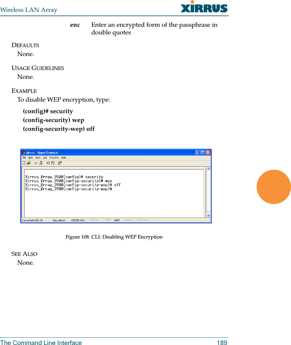 Wireless LAN ArrayThe Command Line Interface 189enc Enter an encrypted form of the passphrase in double quotesDEFAULTSNone.USAGE GUIDELINESNone.EXAMPLETo disable WEP encryption, type:(config)# security(config-security) wep(config-security-wep) offFigure 108. CLI: Disabling WEP EncryptionSEE ALSONone.