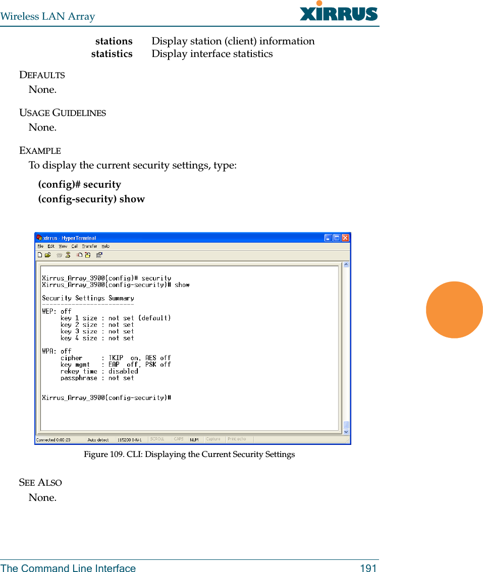 Wireless LAN ArrayThe Command Line Interface 191stations Display station (client) informationstatistics Display interface statisticsDEFAULTSNone.USAGE GUIDELINESNone.EXAMPLETo display the current security settings, type:(config)# security(config-security) showFigure 109. CLI: Displaying the Current Security SettingsSEE ALSONone.