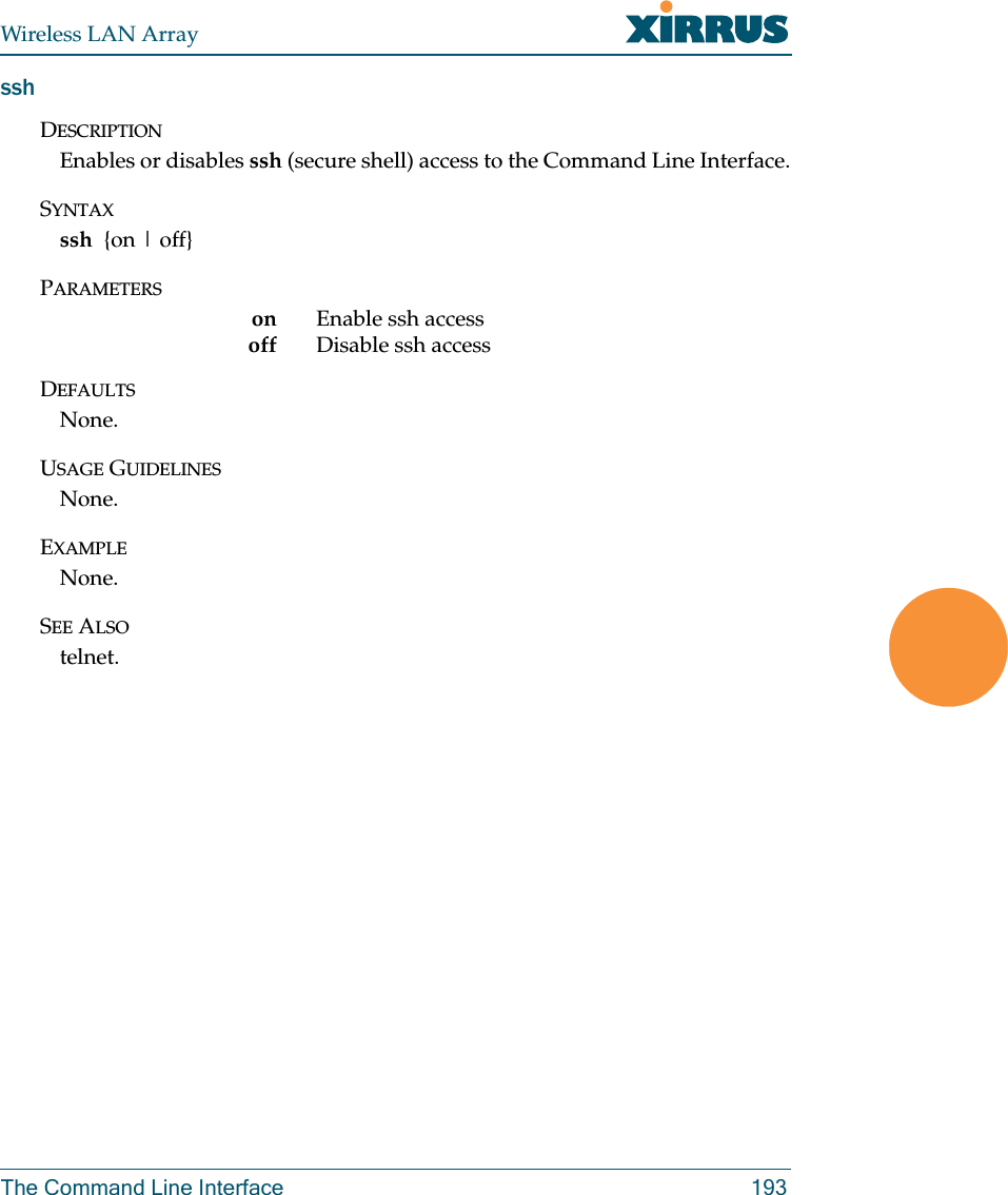 Wireless LAN ArrayThe Command Line Interface 193sshDESCRIPTIONEnables or disables ssh (secure shell) access to the Command Line Interface.SYNTAXssh  {on | off}PARAMETERSon Enable ssh accessoff Disable ssh access DEFAULTSNone.USAGE GUIDELINESNone.EXAMPLENone.SEE ALSOtelnet.