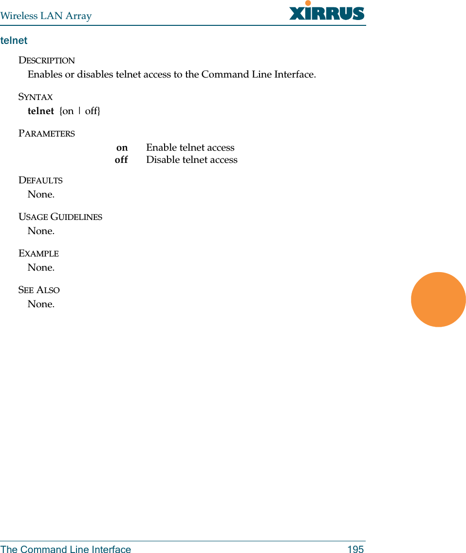 Wireless LAN ArrayThe Command Line Interface 195telnetDESCRIPTIONEnables or disables telnet access to the Command Line Interface.SYNTAXtelnet  {on | off}PARAMETERSon Enable telnet accessoff Disable telnet accessDEFAULTSNone.USAGE GUIDELINESNone.EXAMPLENone.SEE ALSONone.