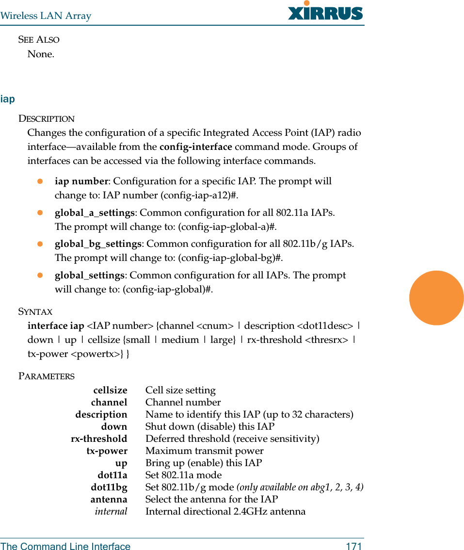 Wireless LAN ArrayThe Command Line Interface 171SEE ALSONone.iapDESCRIPTIONChanges the configuration of a specific Integrated Access Point (IAP) radio interface—available from the config-interface command mode. Groups of interfaces can be accessed via the following interface commands.ziap number: Configuration for a specific IAP. The prompt will change to: IAP number (config-iap-a12)#.zglobal_a_settings: Common configuration for all 802.11a IAPs. The prompt will change to: (config-iap-global-a)#.zglobal_bg_settings: Common configuration for all 802.11b/g IAPs. The prompt will change to: (config-iap-global-bg)#.zglobal_settings: Common configuration for all IAPs. The prompt will change to: (config-iap-global)#.SYNTAXinterface iap &lt;IAP number&gt; {channel &lt;cnum&gt; | description &lt;dot11desc&gt; | down | up | cellsize {small | medium | large} | rx-threshold &lt;thresrx&gt; | tx-power &lt;powertx&gt;} }PARAMETERScellsize Cell size settingchannel Channel numberdescription Name to identify this IAP (up to 32 characters)down Shut down (disable) this IAPrx-threshold Deferred threshold (receive sensitivity)tx-power Maximum transmit powerup Bring up (enable) this IAPdot11a Set 802.11a modedot11bg Set 802.11b/g mode (only available on abg1, 2, 3, 4)antenna Select the antenna for the IAPinternal Internal directional 2.4GHz antenna