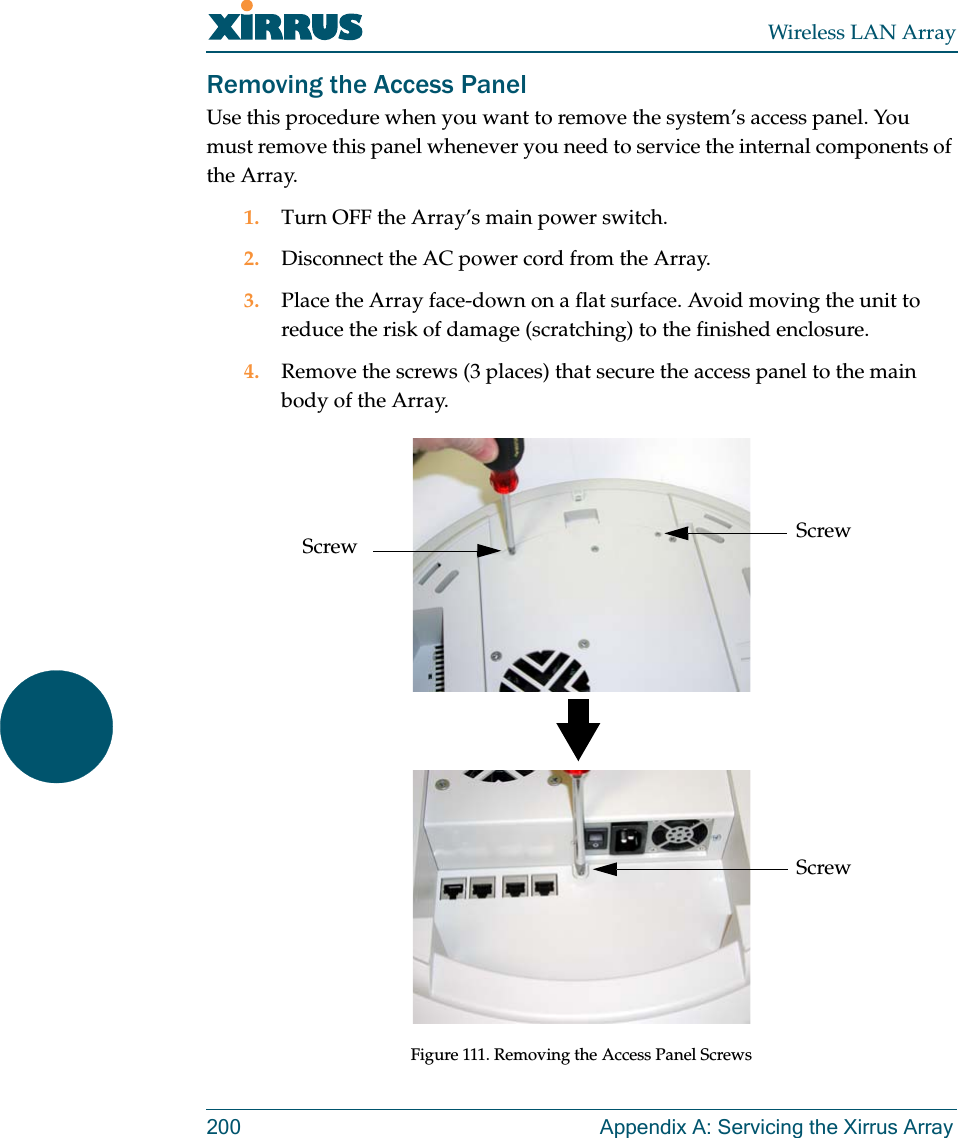 Wireless LAN Array200 Appendix A: Servicing the Xirrus ArrayRemoving the Access PanelUse this procedure when you want to remove the system’s access panel. You must remove this panel whenever you need to service the internal components of the Array.1. Turn OFF the Array’s main power switch.2. Disconnect the AC power cord from the Array.3. Place the Array face-down on a flat surface. Avoid moving the unit to reduce the risk of damage (scratching) to the finished enclosure.4. Remove the screws (3 places) that secure the access panel to the main body of the Array.Figure 111. Removing the Access Panel ScrewsScrewScrewScrew