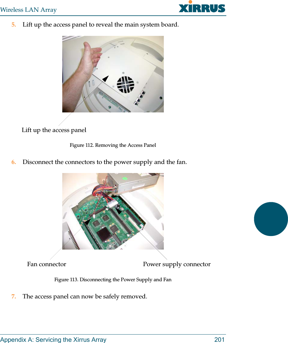 Wireless LAN ArrayAppendix A: Servicing the Xirrus Array 2015. Lift up the access panel to reveal the main system board.Figure 112. Removing the Access Panel6. Disconnect the connectors to the power supply and the fan.Figure 113. Disconnecting the Power Supply and Fan7. The access panel can now be safely removed.Lift up the access panelPower supply connectorFan connector