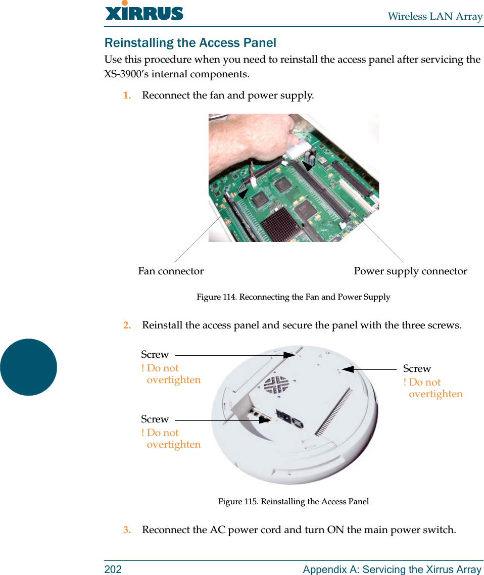 Wireless LAN Array202 Appendix A: Servicing the Xirrus ArrayReinstalling the Access PanelUse this procedure when you need to reinstall the access panel after servicing the XS-3900’s internal components.1. Reconnect the fan and power supply.Figure 114. Reconnecting the Fan and Power Supply2. Reinstall the access panel and secure the panel with the three screws.Figure 115. Reinstalling the Access Panel3. Reconnect the AC power cord and turn ON the main power switch.Power supply connectorFan connectorScrew!Do not overtightenScrew!Do not overtightenScrew!Do not overtighten