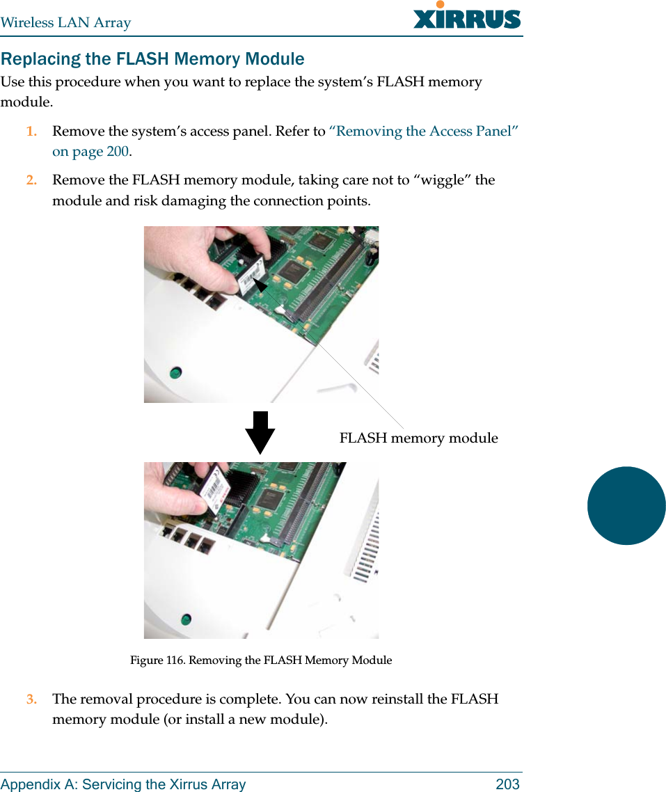 Wireless LAN ArrayAppendix A: Servicing the Xirrus Array 203Replacing the FLASH Memory ModuleUse this procedure when you want to replace the system’s FLASH memory module.1. Remove the system’s access panel. Refer to “Removing the Access Panel” on page 200.2. Remove the FLASH memory module, taking care not to “wiggle” the module and risk damaging the connection points.Figure 116. Removing the FLASH Memory Module3. The removal procedure is complete. You can now reinstall the FLASH memory module (or install a new module).FLASH memory module