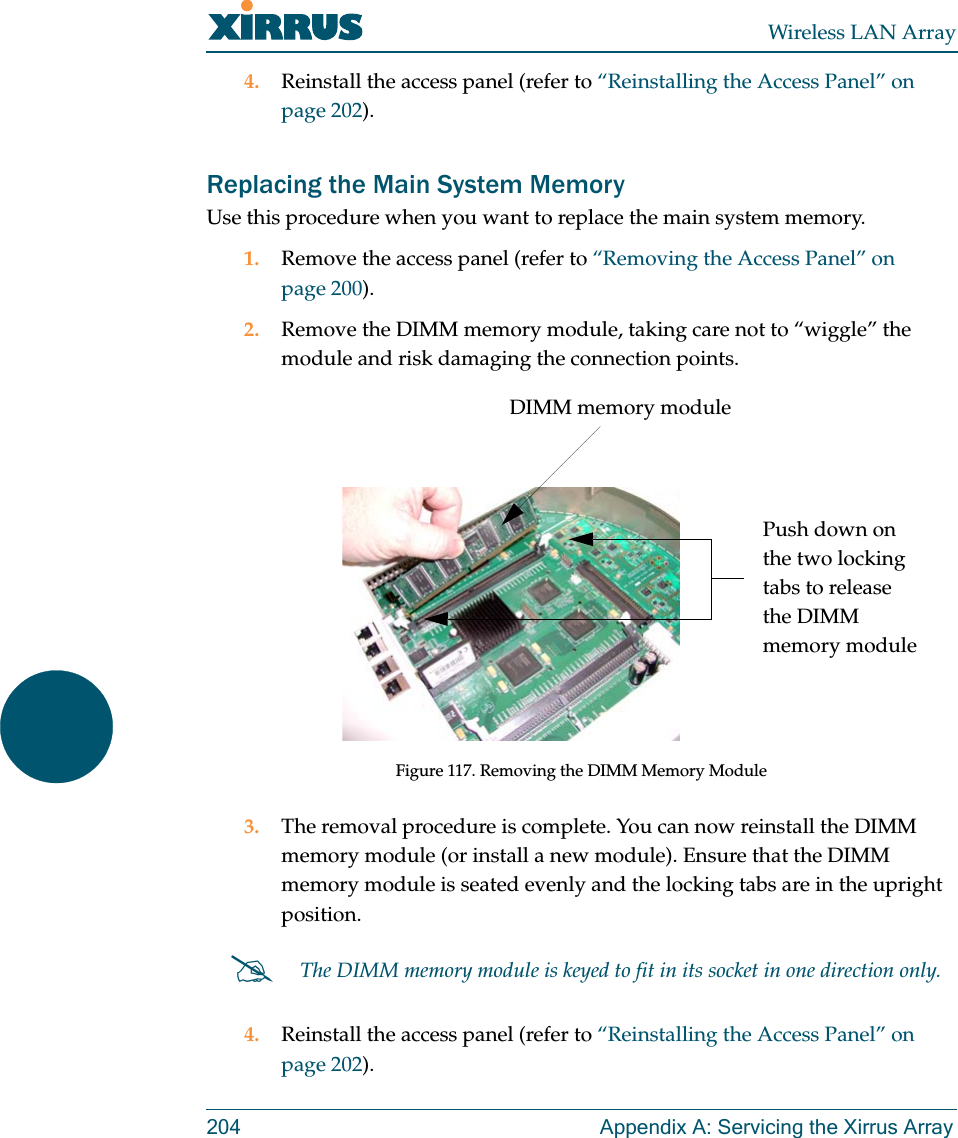 Wireless LAN Array204 Appendix A: Servicing the Xirrus Array4. Reinstall the access panel (refer to “Reinstalling the Access Panel” on page 202).Replacing the Main System MemoryUse this procedure when you want to replace the main system memory.1. Remove the access panel (refer to “Removing the Access Panel” on page 200).2. Remove the DIMM memory module, taking care not to “wiggle” the module and risk damaging the connection points.Figure 117. Removing the DIMM Memory Module3. The removal procedure is complete. You can now reinstall the DIMM memory module (or install a new module). Ensure that the DIMM memory module is seated evenly and the locking tabs are in the upright position.4. Reinstall the access panel (refer to “Reinstalling the Access Panel” on page 202).#The DIMM memory module is keyed to fit in its socket in one direction only.DIMM memory modulePush down on the two locking tabs to release the DIMM memory module