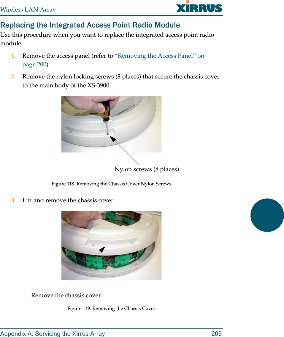 Wireless LAN ArrayAppendix A: Servicing the Xirrus Array 205Replacing the Integrated Access Point Radio ModuleUse this procedure when you want to replace the integrated access point radio module.1. Remove the access panel (refer to “Removing the Access Panel” on page 200).2. Remove the nylon locking screws (8 places) that secure the chassis cover to the main body of the XS-3900.Figure 118. Removing the Chassis Cover Nylon Screws3. Lift and remove the chassis cover.Figure 119. Removing the Chassis CoverNylon screws (8 places)Remove the chassis cover