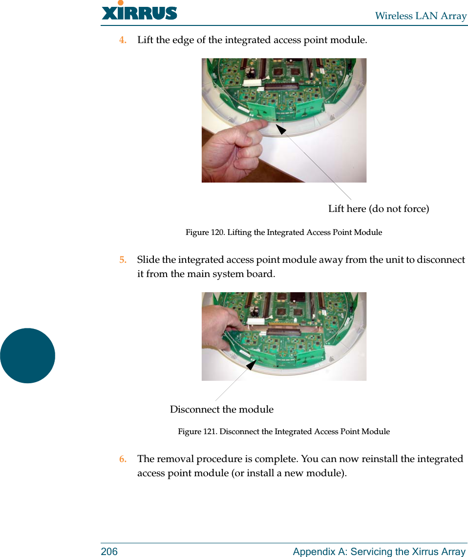 Wireless LAN Array206 Appendix A: Servicing the Xirrus Array4. Lift the edge of the integrated access point module.Figure 120. Lifting the Integrated Access Point Module5. Slide the integrated access point module away from the unit to disconnect it from the main system board.Figure 121. Disconnect the Integrated Access Point Module6. The removal procedure is complete. You can now reinstall the integrated access point module (or install a new module).Lift here (do not force)Disconnect the module