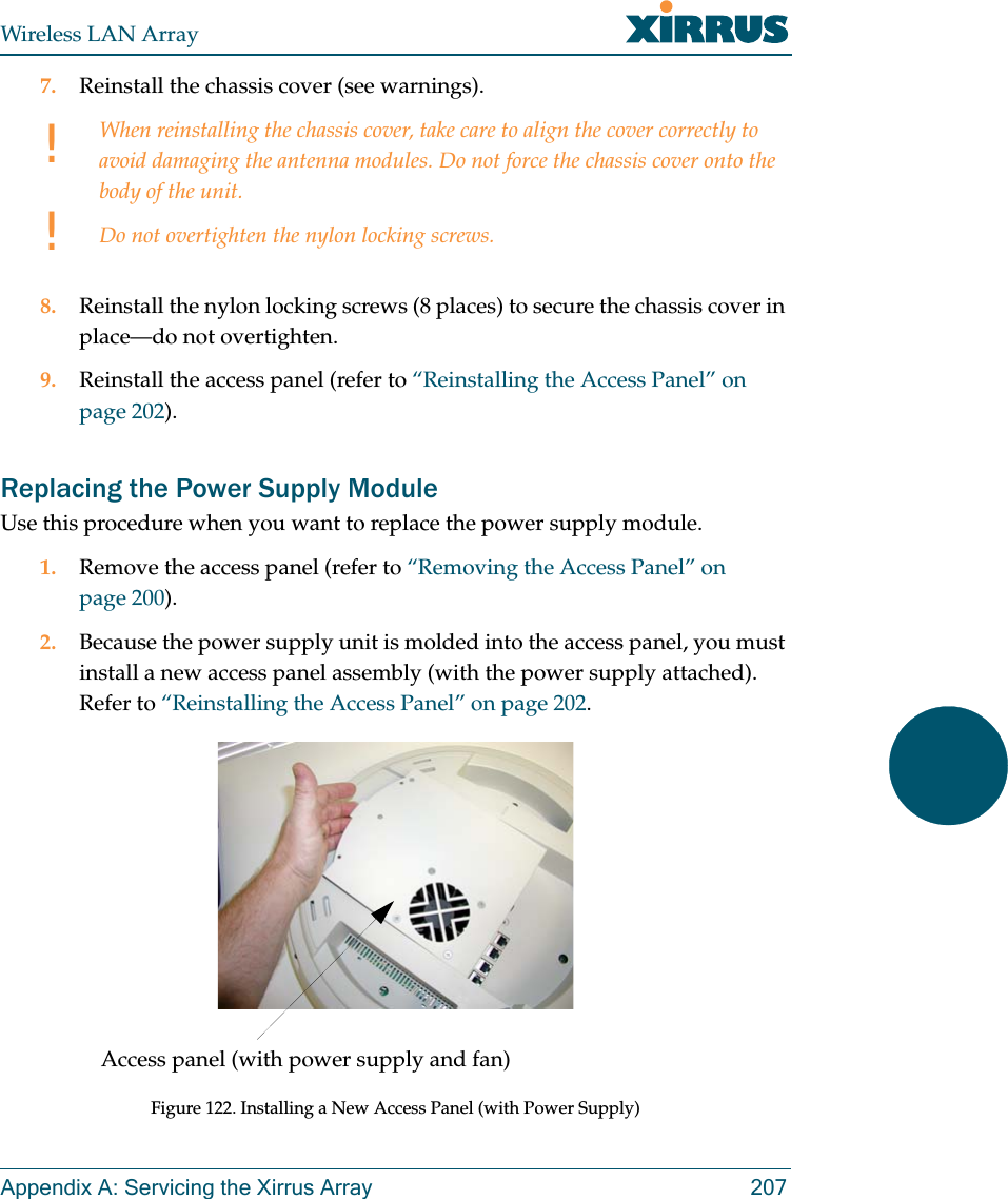 Wireless LAN ArrayAppendix A: Servicing the Xirrus Array 2077. Reinstall the chassis cover (see warnings).8. Reinstall the nylon locking screws (8 places) to secure the chassis cover in place—do not overtighten.9. Reinstall the access panel (refer to “Reinstalling the Access Panel” on page 202).Replacing the Power Supply ModuleUse this procedure when you want to replace the power supply module.1. Remove the access panel (refer to “Removing the Access Panel” on page 200).2. Because the power supply unit is molded into the access panel, you must install a new access panel assembly (with the power supply attached). Refer to “Reinstalling the Access Panel” on page 202.Figure 122. Installing a New Access Panel (with Power Supply)!!When reinstalling the chassis cover, take care to align the cover correctly to avoid damaging the antenna modules. Do not force the chassis cover onto the body of the unit.Do not overtighten the nylon locking screws.Access panel (with power supply and fan)