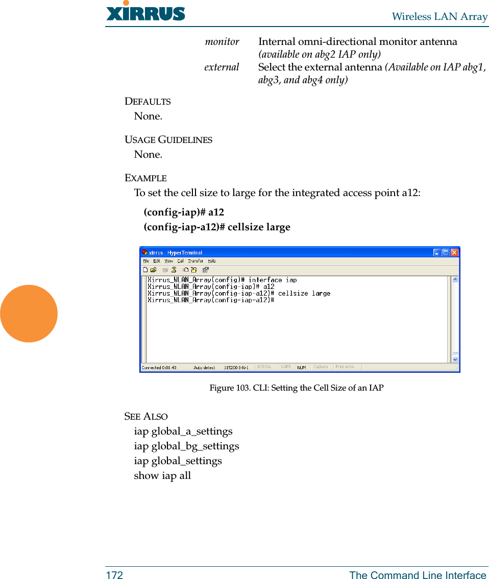 Wireless LAN Array172 The Command Line Interfacemonitor Internal omni-directional monitor antenna (available on abg2 IAP only)external Select the external antenna (Available on IAP abg1, abg3, and abg4 only)DEFAULTSNone.USAGE GUIDELINESNone.EXAMPLETo set the cell size to large for the integrated access point a12:(config-iap)# a12(config-iap-a12)# cellsize largeFigure 103. CLI: Setting the Cell Size of an IAPSEE ALSOiap global_a_settingsiap global_bg_settingsiap global_settingsshow iap all