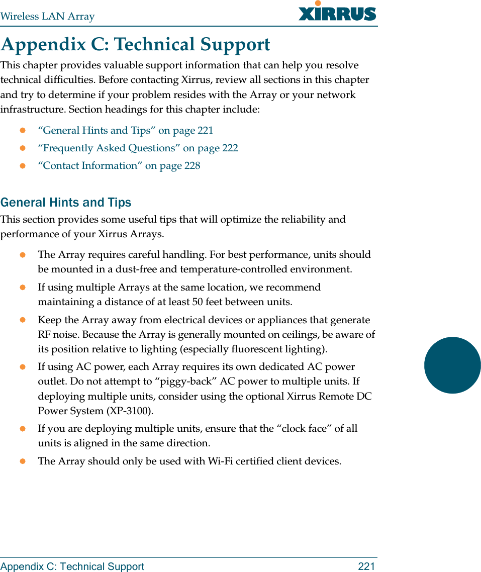 Wireless LAN ArrayAppendix C: Technical Support 221Appendix C: Technical SupportThis chapter provides valuable support information that can help you resolve technical difficulties. Before contacting Xirrus, review all sections in this chapter and try to determine if your problem resides with the Array or your network infrastructure. Section headings for this chapter include:z“General Hints and Tips” on page 221z“Frequently Asked Questions” on page 222z“Contact Information” on page 228General Hints and TipsThis section provides some useful tips that will optimize the reliability and performance of your Xirrus Arrays.zThe Array requires careful handling. For best performance, units should be mounted in a dust-free and temperature-controlled environment.zIf using multiple Arrays at the same location, we recommend maintaining a distance of at least 50 feet between units.zKeep the Array away from electrical devices or appliances that generate RF noise. Because the Array is generally mounted on ceilings, be aware of its position relative to lighting (especially fluorescent lighting).zIf using AC power, each Array requires its own dedicated AC power outlet. Do not attempt to “piggy-back” AC power to multiple units. If deploying multiple units, consider using the optional Xirrus Remote DC Power System (XP-3100).zIf you are deploying multiple units, ensure that the “clock face” of all units is aligned in the same direction.zThe Array should only be used with Wi-Fi certified client devices.