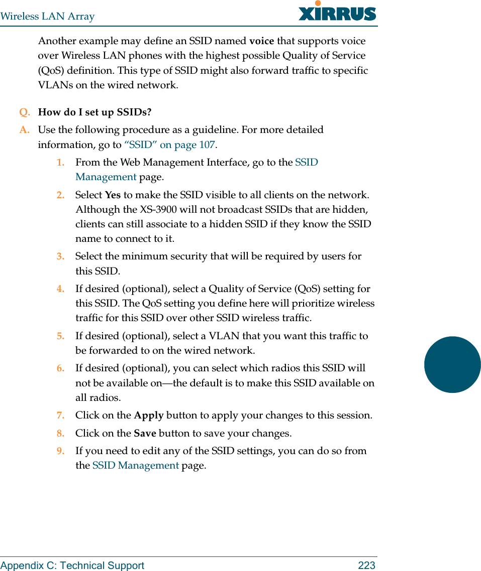 Wireless LAN ArrayAppendix C: Technical Support 223Another example may define an SSID named voice that supports voice over Wireless LAN phones with the highest possible Quality of Service (QoS) definition. This type of SSID might also forward traffic to specific VLANs on the wired network.Q. How do I set up SSIDs?A. Use the following procedure as a guideline. For more detailed information, go to “SSID” on page 107.1. From the Web Management Interface, go to the SSID Management page.2. Select Yes to make the SSID visible to all clients on the network. Although the XS-3900 will not broadcast SSIDs that are hidden, clients can still associate to a hidden SSID if they know the SSID name to connect to it.3. Select the minimum security that will be required by users for this SSID.4. If desired (optional), select a Quality of Service (QoS) setting for this SSID. The QoS setting you define here will prioritize wireless traffic for this SSID over other SSID wireless traffic.5. If desired (optional), select a VLAN that you want this traffic to be forwarded to on the wired network.6. If desired (optional), you can select which radios this SSID will not be available on—the default is to make this SSID available on all radios.7. Click on the Apply button to apply your changes to this session.8. Click on the Save button to save your changes.9. If you need to edit any of the SSID settings, you can do so from the SSID Management page.