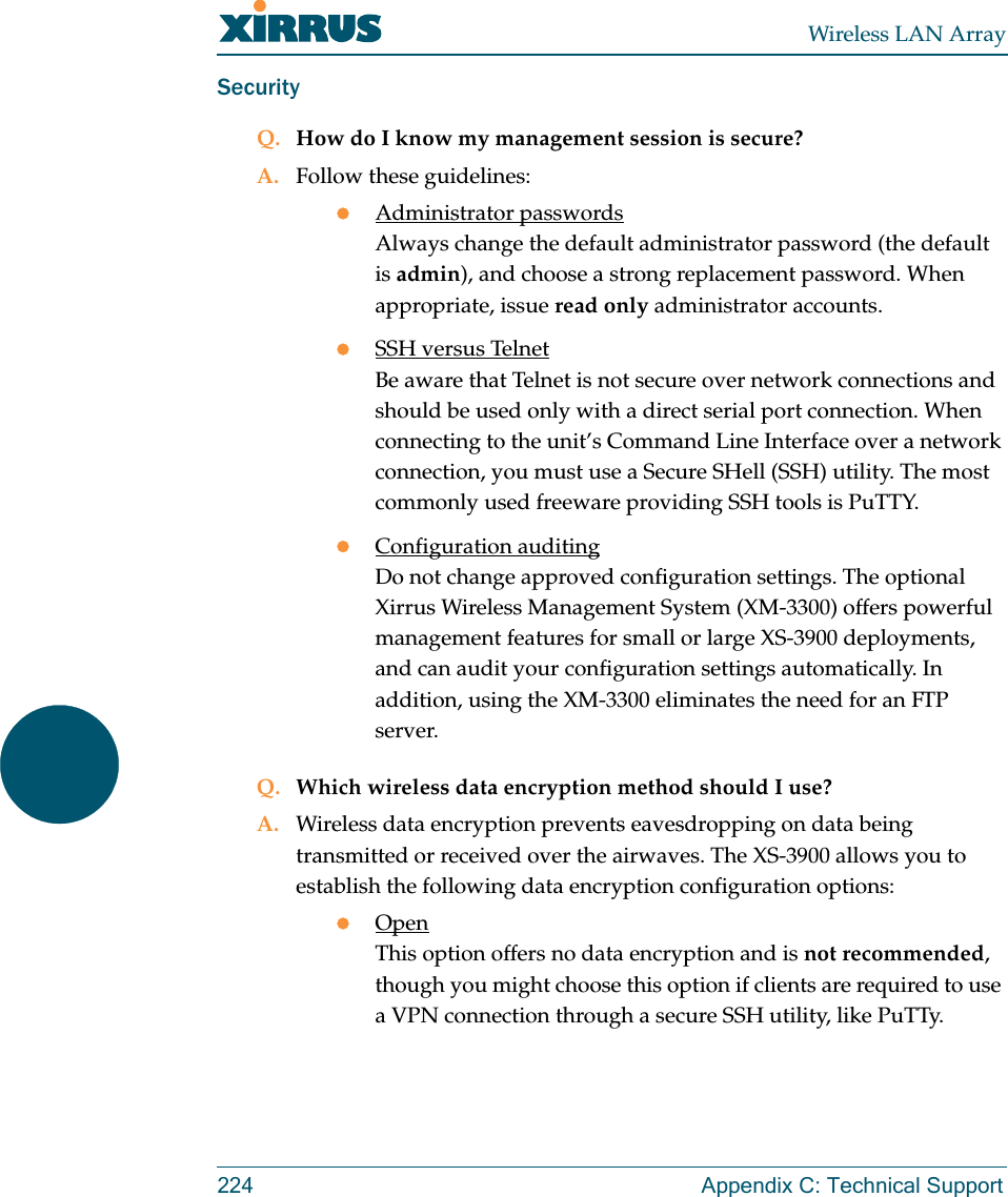 Wireless LAN Array224 Appendix C: Technical SupportSecurityQ. How do I know my management session is secure?A. Follow these guidelines:zAdministrator passwordsAlways change the default administrator password (the default is admin), and choose a strong replacement password. When appropriate, issue read only administrator accounts.zSSH versus TelnetBe aware that Telnet is not secure over network connections and should be used only with a direct serial port connection. When connecting to the unit’s Command Line Interface over a network connection, you must use a Secure SHell (SSH) utility. The most commonly used freeware providing SSH tools is PuTTY.zConfiguration auditingDo not change approved configuration settings. The optional Xirrus Wireless Management System (XM-3300) offers powerful management features for small or large XS-3900 deployments, and can audit your configuration settings automatically. In addition, using the XM-3300 eliminates the need for an FTP server.Q. Which wireless data encryption method should I use?A. Wireless data encryption prevents eavesdropping on data being transmitted or received over the airwaves. The XS-3900 allows you to establish the following data encryption configuration options:zOpenThis option offers no data encryption and is not recommended, though you might choose this option if clients are required to use a VPN connection through a secure SSH utility, like PuTTy.