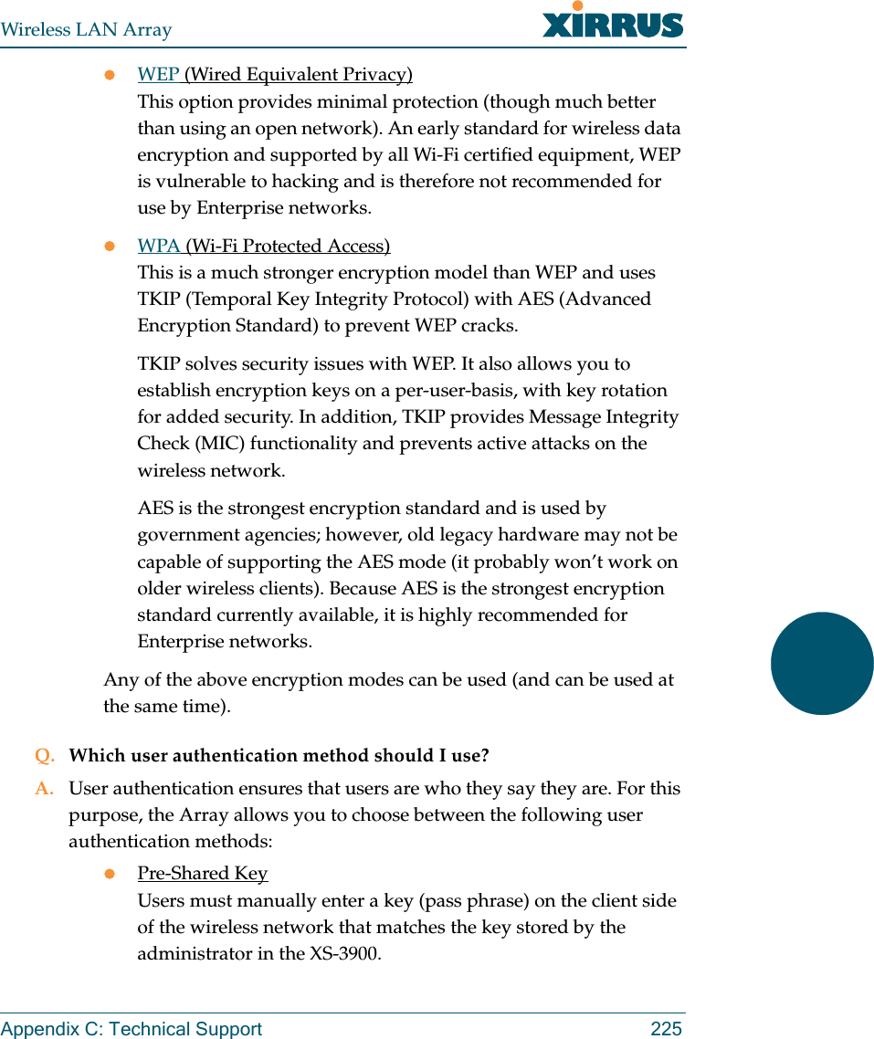 Wireless LAN ArrayAppendix C: Technical Support 225zWEP (Wired Equivalent Privacy)This option provides minimal protection (though much better than using an open network). An early standard for wireless data encryption and supported by all Wi-Fi certified equipment, WEP is vulnerable to hacking and is therefore not recommended for use by Enterprise networks.zWPA (Wi-Fi Protected Access)This is a much stronger encryption model than WEP and uses TKIP (Temporal Key Integrity Protocol) with AES (Advanced Encryption Standard) to prevent WEP cracks.TKIP solves security issues with WEP. It also allows you to establish encryption keys on a per-user-basis, with key rotation for added security. In addition, TKIP provides Message Integrity Check (MIC) functionality and prevents active attacks on the wireless network.AES is the strongest encryption standard and is used by government agencies; however, old legacy hardware may not be capable of supporting the AES mode (it probably won’t work on older wireless clients). Because AES is the strongest encryption standard currently available, it is highly recommended for Enterprise networks.Any of the above encryption modes can be used (and can be used at the same time).Q. Which user authentication method should I use?A. User authentication ensures that users are who they say they are. For this purpose, the Array allows you to choose between the following user authentication methods:zPre-Shared KeyUsers must manually enter a key (pass phrase) on the client side of the wireless network that matches the key stored by the administrator in the XS-3900.