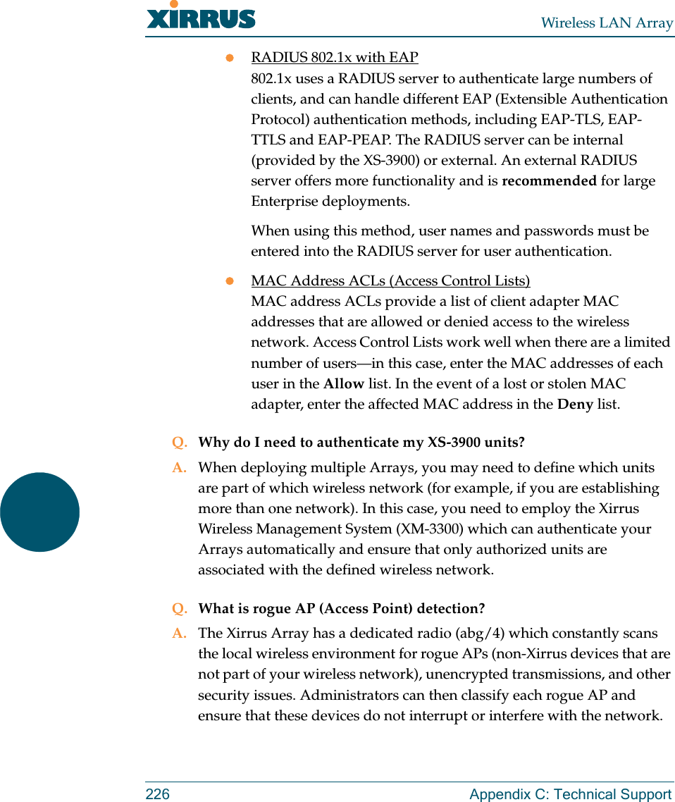 Wireless LAN Array226 Appendix C: Technical SupportzRADIUS 802.1x with EAP802.1x uses a RADIUS server to authenticate large numbers of clients, and can handle different EAP (Extensible Authentication Protocol) authentication methods, including EAP-TLS, EAP-TTLS and EAP-PEAP. The RADIUS server can be internal (provided by the XS-3900) or external. An external RADIUS server offers more functionality and is recommended for large Enterprise deployments.When using this method, user names and passwords must be entered into the RADIUS server for user authentication.zMAC Address ACLs (Access Control Lists)MAC address ACLs provide a list of client adapter MAC addresses that are allowed or denied access to the wireless network. Access Control Lists work well when there are a limited number of users—in this case, enter the MAC addresses of each user in the Allow list. In the event of a lost or stolen MAC adapter, enter the affected MAC address in the Deny list.Q. Why do I need to authenticate my XS-3900 units?A. When deploying multiple Arrays, you may need to define which units are part of which wireless network (for example, if you are establishing more than one network). In this case, you need to employ the Xirrus Wireless Management System (XM-3300) which can authenticate your Arrays automatically and ensure that only authorized units are associated with the defined wireless network.Q. What is rogue AP (Access Point) detection?A. The Xirrus Array has a dedicated radio (abg/4) which constantly scans the local wireless environment for rogue APs (non-Xirrus devices that are not part of your wireless network), unencrypted transmissions, and other security issues. Administrators can then classify each rogue AP and ensure that these devices do not interrupt or interfere with the network.