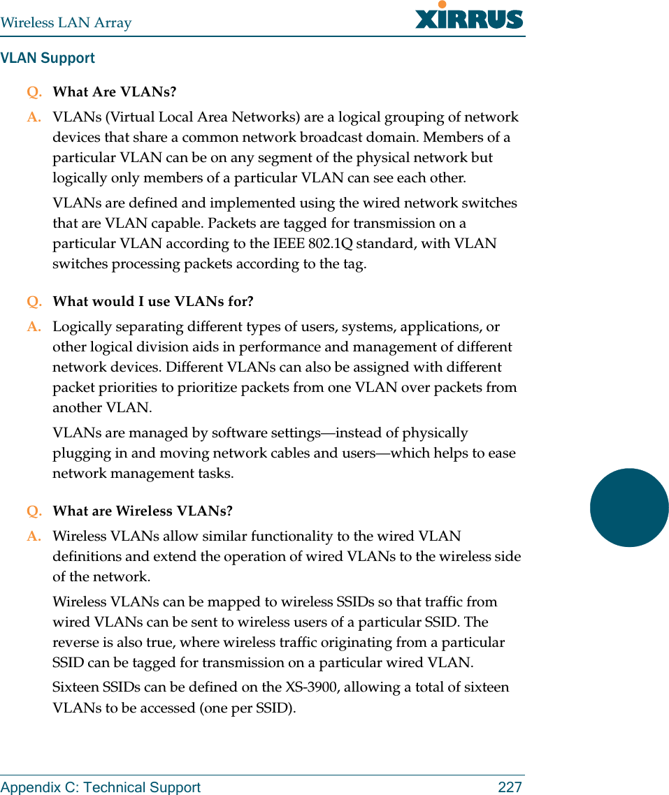 Wireless LAN ArrayAppendix C: Technical Support 227VLAN SupportQ. What Are VLANs?A. VLANs (Virtual Local Area Networks) are a logical grouping of network devices that share a common network broadcast domain. Members of a particular VLAN can be on any segment of the physical network but logically only members of a particular VLAN can see each other.VLANs are defined and implemented using the wired network switches that are VLAN capable. Packets are tagged for transmission on a particular VLAN according to the IEEE 802.1Q standard, with VLAN switches processing packets according to the tag.Q. What would I use VLANs for?A. Logically separating different types of users, systems, applications, or other logical division aids in performance and management of different network devices. Different VLANs can also be assigned with different packet priorities to prioritize packets from one VLAN over packets from another VLAN.VLANs are managed by software settings—instead of physically plugging in and moving network cables and users—which helps to ease network management tasks.Q. What are Wireless VLANs?A. Wireless VLANs allow similar functionality to the wired VLAN definitions and extend the operation of wired VLANs to the wireless side of the network.Wireless VLANs can be mapped to wireless SSIDs so that traffic from wired VLANs can be sent to wireless users of a particular SSID. The reverse is also true, where wireless traffic originating from a particular SSID can be tagged for transmission on a particular wired VLAN.Sixteen SSIDs can be defined on the XS-3900, allowing a total of sixteen VLANs to be accessed (one per SSID).