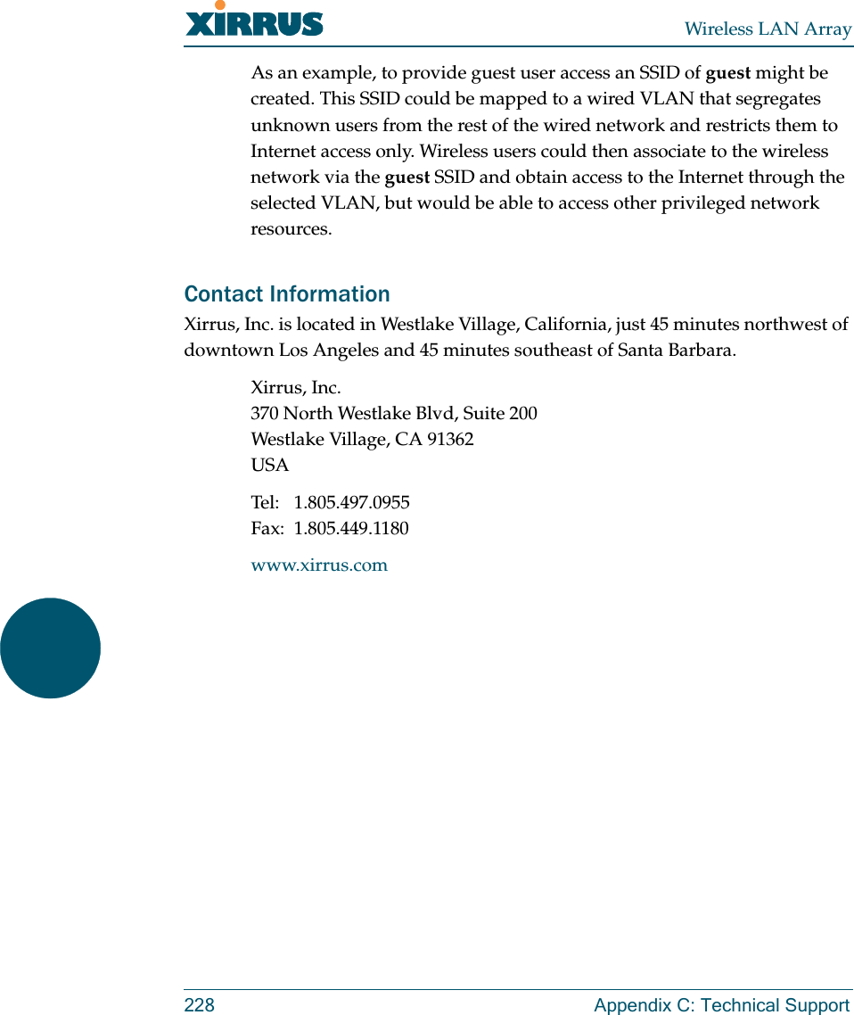 Wireless LAN Array228 Appendix C: Technical SupportAs an example, to provide guest user access an SSID of guest might be created. This SSID could be mapped to a wired VLAN that segregates unknown users from the rest of the wired network and restricts them to Internet access only. Wireless users could then associate to the wireless network via the guest SSID and obtain access to the Internet through the selected VLAN, but would be able to access other privileged network resources.Contact InformationXirrus, Inc. is located in Westlake Village, California, just 45 minutes northwest of downtown Los Angeles and 45 minutes southeast of Santa Barbara.Xirrus, Inc.370 North Westlake Blvd, Suite 200Westlake Village, CA 91362USATel: 1.805.497.0955Fax: 1.805.449.1180www.xirrus.com