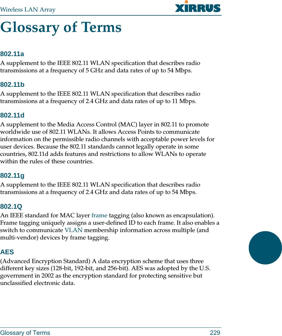 Wireless LAN ArrayGlossary of Terms 229Glossary of Terms802.11aA supplement to the IEEE 802.11 WLAN specification that describes radio transmissions at a frequency of 5 GHz and data rates of up to 54 Mbps.802.11bA supplement to the IEEE 802.11 WLAN specification that describes radio transmissions at a frequency of 2.4 GHz and data rates of up to 11 Mbps.802.11dA supplement to the Media Access Control (MAC) layer in 802.11 to promote worldwide use of 802.11 WLANs. It allows Access Points to communicate information on the permissible radio channels with acceptable power levels for user devices. Because the 802.11 standards cannot legally operate in some countries, 802.11d adds features and restrictions to allow WLANs to operate within the rules of these countries.802.11gA supplement to the IEEE 802.11 WLAN specification that describes radio transmissions at a frequency of 2.4 GHz and data rates of up to 54 Mbps.802.1QAn IEEE standard for MAC layer frame tagging (also known as encapsulation). Frame tagging uniquely assigns a user-defined ID to each frame. It also enables a switch to communicate VLAN membership information across multiple (and multi-vendor) devices by frame tagging.AES(Advanced Encryption Standard) A data encryption scheme that uses three different key sizes (128-bit, 192-bit, and 256-bit). AES was adopted by the U.S. government in 2002 as the encryption standard for protecting sensitive but unclassified electronic data.