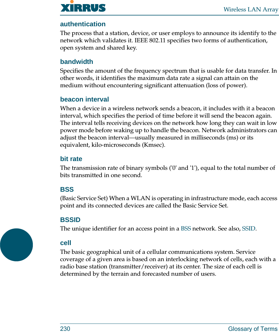 Wireless LAN Array230 Glossary of TermsauthenticationThe process that a station, device, or user employs to announce its identify to the network which validates it. IEEE 802.11 specifies two forms of authentication, open system and shared key.bandwidthSpecifies the amount of the frequency spectrum that is usable for data transfer. In other words, it identifies the maximum data rate a signal can attain on the medium without encountering significant attenuation (loss of power).beacon intervalWhen a device in a wireless network sends a beacon, it includes with it a beacon interval, which specifies the period of time before it will send the beacon again. The interval tells receiving devices on the network how long they can wait in low power mode before waking up to handle the beacon. Network administrators can adjust the beacon interval—usually measured in milliseconds (ms) or its equivalent, kilo-microseconds (Kmsec).bit rateThe transmission rate of binary symbols (&apos;0&apos; and &apos;1&apos;), equal to the total number of bits transmitted in one second.BSS(Basic Service Set) When a WLAN is operating in infrastructure mode, each access point and its connected devices are called the Basic Service Set.BSSIDThe unique identifier for an access point in a BSS network. See also, SSID.cellThe basic geographical unit of a cellular communications system. Service coverage of a given area is based on an interlocking network of cells, each with a radio base station (transmitter/receiver) at its center. The size of each cell is determined by the terrain and forecasted number of users.