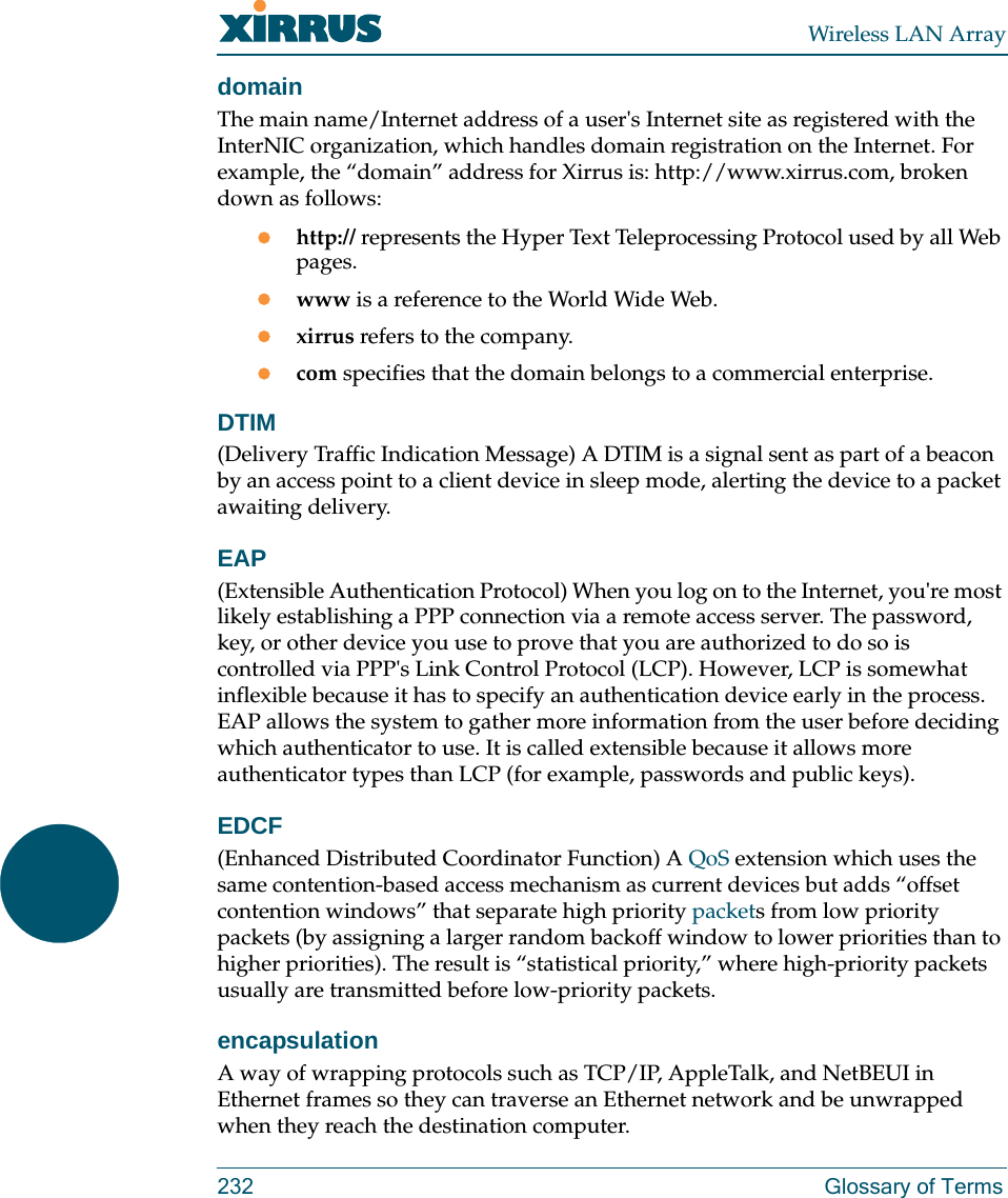 Wireless LAN Array232 Glossary of TermsdomainThe main name/Internet address of a user&apos;s Internet site as registered with the InterNIC organization, which handles domain registration on the Internet. For example, the “domain” address for Xirrus is: http://www.xirrus.com, broken down as follows:zhttp:// represents the Hyper Text Teleprocessing Protocol used by all Web pages.zwww is a reference to the World Wide Web.zxirrus refers to the company.zcom specifies that the domain belongs to a commercial enterprise.DTIM(Delivery Traffic Indication Message) A DTIM is a signal sent as part of a beacon by an access point to a client device in sleep mode, alerting the device to a packet awaiting delivery.EAP(Extensible Authentication Protocol) When you log on to the Internet, you&apos;re most likely establishing a PPP connection via a remote access server. The password, key, or other device you use to prove that you are authorized to do so is controlled via PPP&apos;s Link Control Protocol (LCP). However, LCP is somewhat inflexible because it has to specify an authentication device early in the process. EAP allows the system to gather more information from the user before deciding which authenticator to use. It is called extensible because it allows more authenticator types than LCP (for example, passwords and public keys).EDCF(Enhanced Distributed Coordinator Function) A QoS extension which uses the same contention-based access mechanism as current devices but adds “offset contention windows” that separate high priority packets from low priority packets (by assigning a larger random backoff window to lower priorities than to higher priorities). The result is “statistical priority,” where high-priority packets usually are transmitted before low-priority packets.encapsulationA way of wrapping protocols such as TCP/IP, AppleTalk, and NetBEUI in Ethernet frames so they can traverse an Ethernet network and be unwrapped when they reach the destination computer.