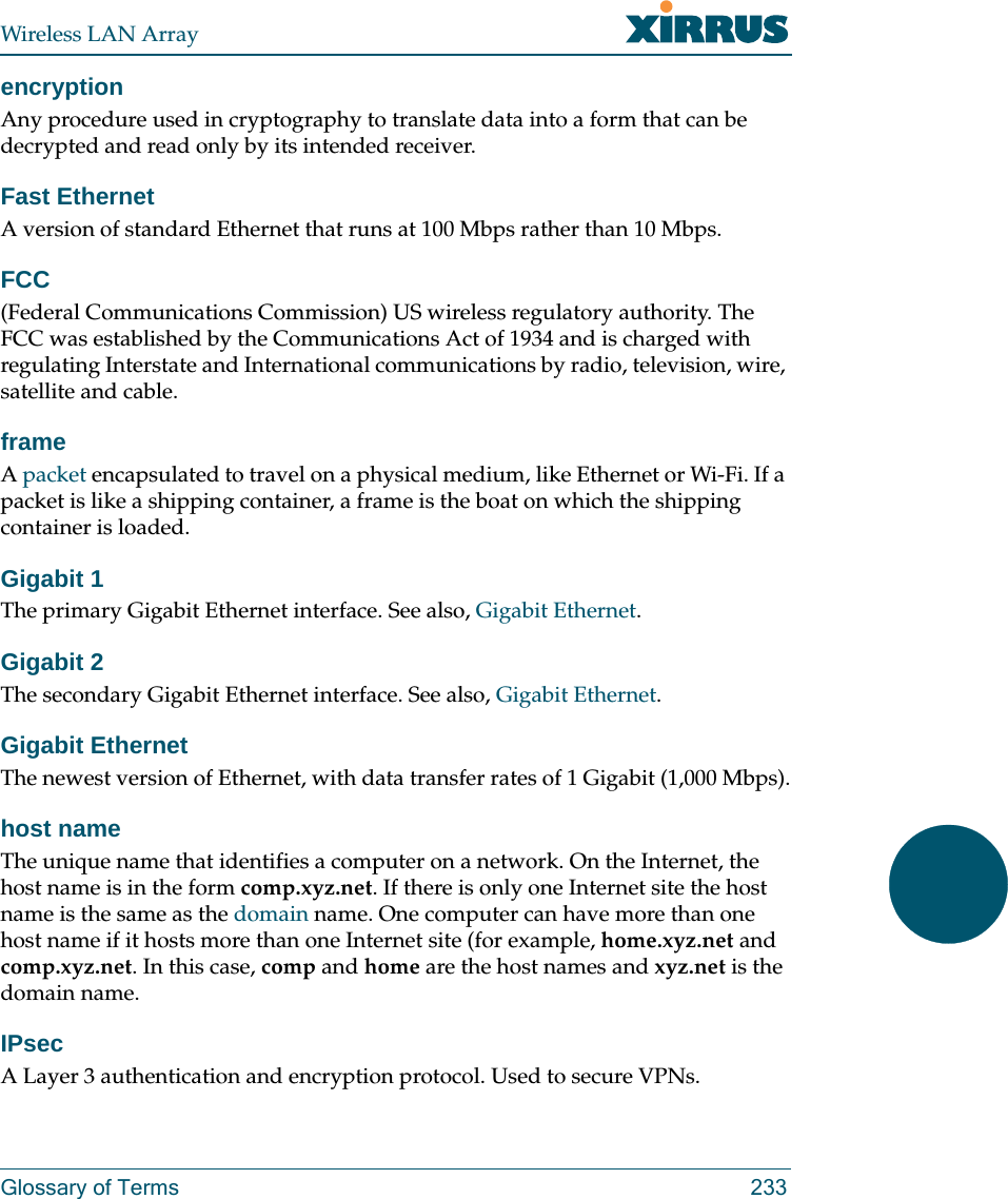 Wireless LAN ArrayGlossary of Terms 233encryptionAny procedure used in cryptography to translate data into a form that can be decrypted and read only by its intended receiver.Fast EthernetA version of standard Ethernet that runs at 100 Mbps rather than 10 Mbps.FCC(Federal Communications Commission) US wireless regulatory authority. The FCC was established by the Communications Act of 1934 and is charged with regulating Interstate and International communications by radio, television, wire, satellite and cable.frameA packet encapsulated to travel on a physical medium, like Ethernet or Wi-Fi. If a packet is like a shipping container, a frame is the boat on which the shipping container is loaded. Gigabit 1The primary Gigabit Ethernet interface. See also, Gigabit Ethernet.Gigabit 2The secondary Gigabit Ethernet interface. See also, Gigabit Ethernet.Gigabit EthernetThe newest version of Ethernet, with data transfer rates of 1 Gigabit (1,000 Mbps).host nameThe unique name that identifies a computer on a network. On the Internet, the host name is in the form comp.xyz.net. If there is only one Internet site the host name is the same as the domain name. One computer can have more than one host name if it hosts more than one Internet site (for example, home.xyz.net and comp.xyz.net. In this case, comp and home are the host names and xyz.net is the domain name.IPsecA Layer 3 authentication and encryption protocol. Used to secure VPNs.