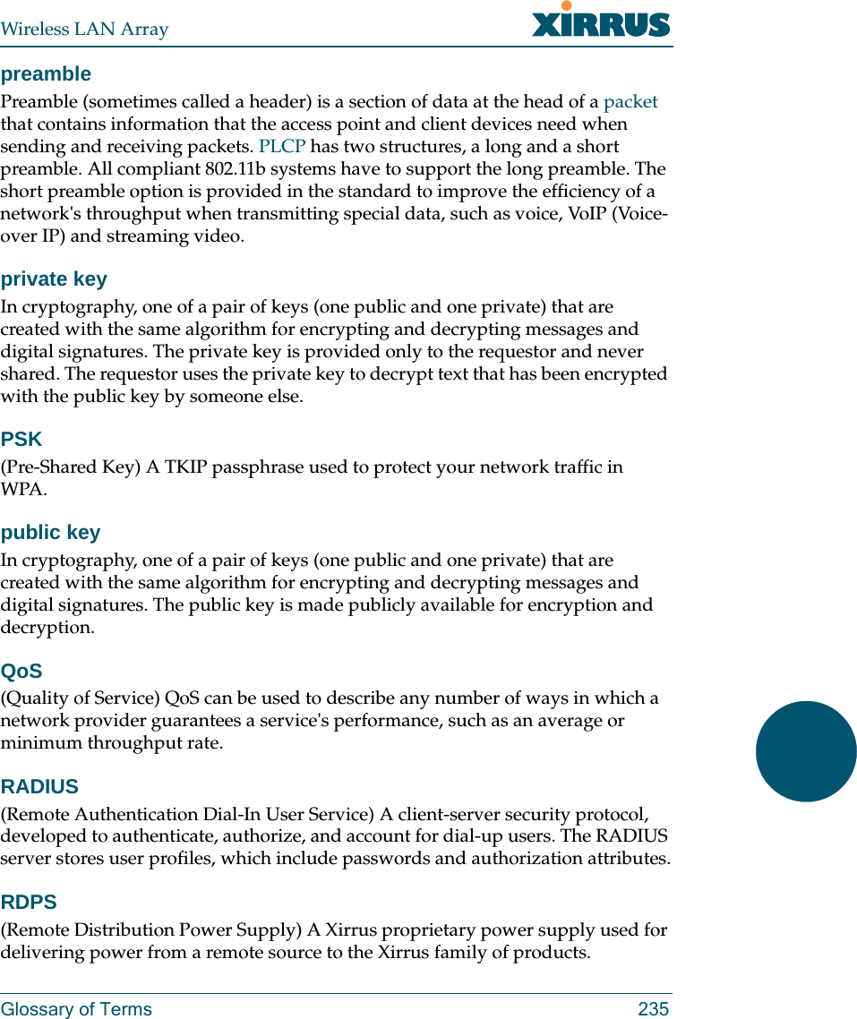 Wireless LAN ArrayGlossary of Terms 235preamblePreamble (sometimes called a header) is a section of data at the head of a packet that contains information that the access point and client devices need when sending and receiving packets. PLCP has two structures, a long and a short preamble. All compliant 802.11b systems have to support the long preamble. The short preamble option is provided in the standard to improve the efficiency of a network&apos;s throughput when transmitting special data, such as voice, VoIP (Voice-over IP) and streaming video.private keyIn cryptography, one of a pair of keys (one public and one private) that are created with the same algorithm for encrypting and decrypting messages and digital signatures. The private key is provided only to the requestor and never shared. The requestor uses the private key to decrypt text that has been encrypted with the public key by someone else.PSK(Pre-Shared Key) A TKIP passphrase used to protect your network traffic in WPA.public keyIn cryptography, one of a pair of keys (one public and one private) that are created with the same algorithm for encrypting and decrypting messages and digital signatures. The public key is made publicly available for encryption and decryption.QoS(Quality of Service) QoS can be used to describe any number of ways in which a network provider guarantees a service&apos;s performance, such as an average or minimum throughput rate.RADIUS(Remote Authentication Dial-In User Service) A client-server security protocol, developed to authenticate, authorize, and account for dial-up users. The RADIUS server stores user profiles, which include passwords and authorization attributes.RDPS(Remote Distribution Power Supply) A Xirrus proprietary power supply used for delivering power from a remote source to the Xirrus family of products.