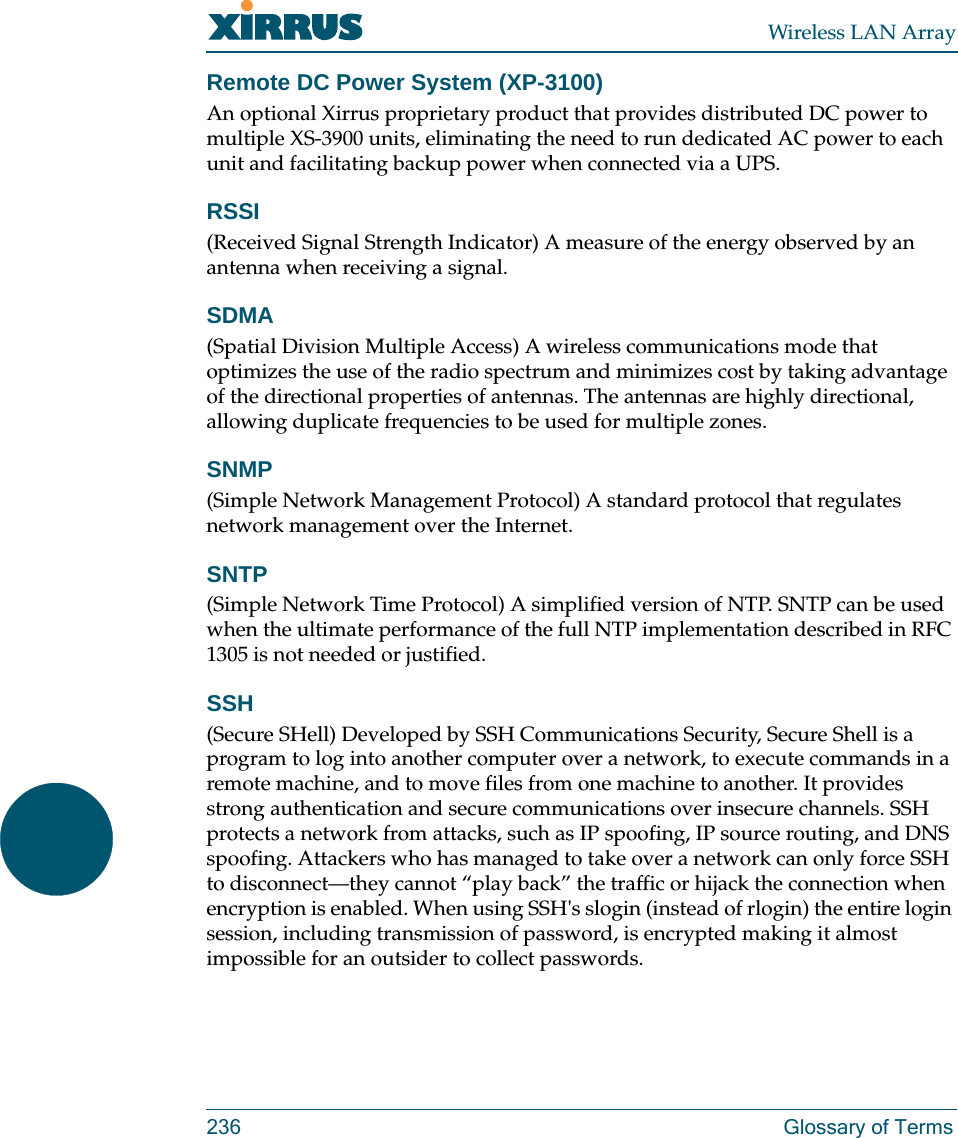 Wireless LAN Array236 Glossary of TermsRemote DC Power System (XP-3100)An optional Xirrus proprietary product that provides distributed DC power to multiple XS-3900 units, eliminating the need to run dedicated AC power to each unit and facilitating backup power when connected via a UPS.RSSI(Received Signal Strength Indicator) A measure of the energy observed by an antenna when receiving a signal.SDMA(Spatial Division Multiple Access) A wireless communications mode that optimizes the use of the radio spectrum and minimizes cost by taking advantage of the directional properties of antennas. The antennas are highly directional, allowing duplicate frequencies to be used for multiple zones.SNMP(Simple Network Management Protocol) A standard protocol that regulates network management over the Internet.SNTP(Simple Network Time Protocol) A simplified version of NTP. SNTP can be used when the ultimate performance of the full NTP implementation described in RFC 1305 is not needed or justified.SSH(Secure SHell) Developed by SSH Communications Security, Secure Shell is a program to log into another computer over a network, to execute commands in a remote machine, and to move files from one machine to another. It provides strong authentication and secure communications over insecure channels. SSH protects a network from attacks, such as IP spoofing, IP source routing, and DNS spoofing. Attackers who has managed to take over a network can only force SSH to disconnect—they cannot “play back” the traffic or hijack the connection when encryption is enabled. When using SSH&apos;s slogin (instead of rlogin) the entire login session, including transmission of password, is encrypted making it almost impossible for an outsider to collect passwords.