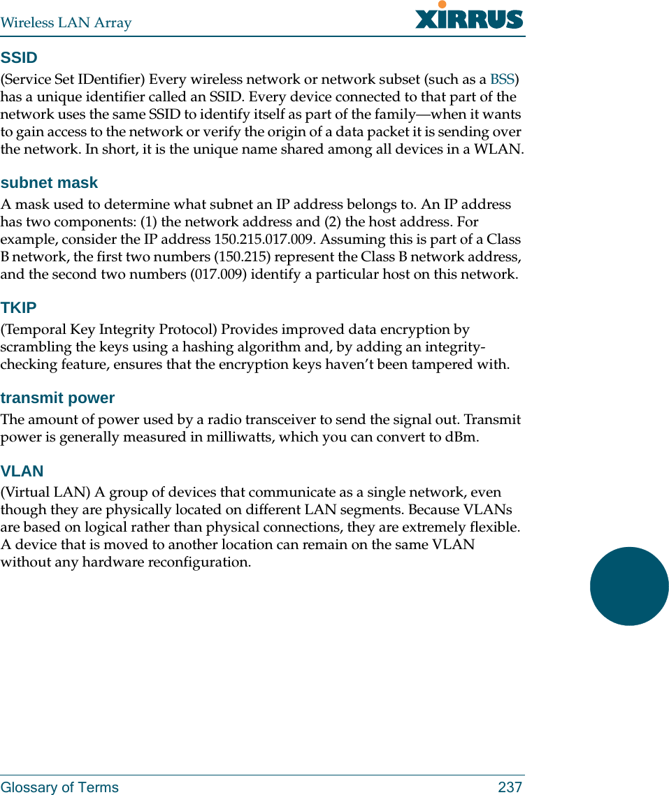 Wireless LAN ArrayGlossary of Terms 237SSID(Service Set IDentifier) Every wireless network or network subset (such as a BSS) has a unique identifier called an SSID. Every device connected to that part of the network uses the same SSID to identify itself as part of the family—when it wants to gain access to the network or verify the origin of a data packet it is sending over the network. In short, it is the unique name shared among all devices in a WLAN.subnet maskA mask used to determine what subnet an IP address belongs to. An IP address has two components: (1) the network address and (2) the host address. For example, consider the IP address 150.215.017.009. Assuming this is part of a Class B network, the first two numbers (150.215) represent the Class B network address, and the second two numbers (017.009) identify a particular host on this network.TKIP(Temporal Key Integrity Protocol) Provides improved data encryption by scrambling the keys using a hashing algorithm and, by adding an integrity-checking feature, ensures that the encryption keys haven’t been tampered with.transmit powerThe amount of power used by a radio transceiver to send the signal out. Transmit power is generally measured in milliwatts, which you can convert to dBm.VLAN(Virtual LAN) A group of devices that communicate as a single network, even though they are physically located on different LAN segments. Because VLANs are based on logical rather than physical connections, they are extremely flexible. A device that is moved to another location can remain on the same VLAN without any hardware reconfiguration.