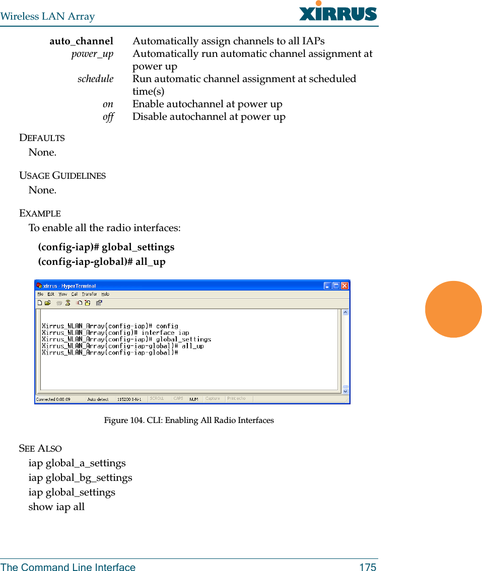 Wireless LAN ArrayThe Command Line Interface 175auto_channel Automatically assign channels to all IAPspower_up Automatically run automatic channel assignment at power upschedule Run automatic channel assignment at scheduled time(s)on Enable autochannel at power upoff Disable autochannel at power upDEFAULTSNone.USAGE GUIDELINESNone.EXAMPLETo enable all the radio interfaces:(config-iap)# global_settings(config-iap-global)# all_upFigure 104. CLI: Enabling All Radio InterfacesSEE ALSOiap global_a_settingsiap global_bg_settingsiap global_settingsshow iap all