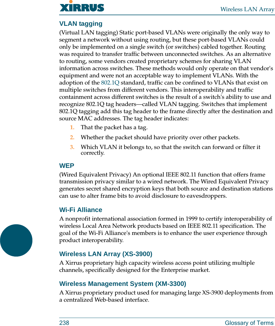 Wireless LAN Array238 Glossary of TermsVLAN tagging(Virtual LAN tagging) Static port-based VLANs were originally the only way to segment a network without using routing, but these port-based VLANs could only be implemented on a single switch (or switches) cabled together. Routing was required to transfer traffic between unconnected switches. As an alternative to routing, some vendors created proprietary schemes for sharing VLAN information across switches. These methods would only operate on that vendor&apos;s equipment and were not an acceptable way to implement VLANs. With the adoption of the 802.1Q standard, traffic can be confined to VLANs that exist on multiple switches from different vendors. This interoperability and traffic containment across different switches is the result of a switch&apos;s ability to use and recognize 802.1Q tag headers—called VLAN tagging. Switches that implement 802.1Q tagging add this tag header to the frame directly after the destination and source MAC addresses. The tag header indicates:1. That the packet has a tag.2. Whether the packet should have priority over other packets.3. Which VLAN it belongs to, so that the switch can forward or filter it correctly.WEP(Wired Equivalent Privacy) An optional IEEE 802.11 function that offers frame transmission privacy similar to a wired network. The Wired Equivalent Privacy generates secret shared encryption keys that both source and destination stations can use to alter frame bits to avoid disclosure to eavesdroppers.Wi-Fi AllianceA nonprofit international association formed in 1999 to certify interoperability of wireless Local Area Network products based on IEEE 802.11 specification. The goal of the Wi-Fi Alliance&apos;s members is to enhance the user experience through product interoperability.Wireless LAN Array (XS-3900)A Xirrus proprietary high capacity wireless access point utilizing multiple channels, specifically designed for the Enterprise market.Wireless Management System (XM-3300)A Xirrus proprietary product used for managing large XS-3900 deployments from a centralized Web-based interface.