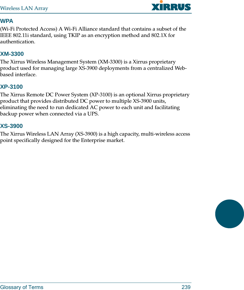 Wireless LAN ArrayGlossary of Terms 239WPA(Wi-Fi Protected Access) A Wi-Fi Alliance standard that contains a subset of the IEEE 802.11i standard, using TKIP as an encryption method and 802.1X for authentication.XM-3300The Xirrus Wireless Management System (XM-3300) is a Xirrus proprietary product used for managing large XS-3900 deployments from a centralized Web-based interface.XP-3100The Xirrus Remote DC Power System (XP-3100) is an optional Xirrus proprietary product that provides distributed DC power to multiple XS-3900 units, eliminating the need to run dedicated AC power to each unit and facilitating backup power when connected via a UPS.XS-3900The Xirrus Wireless LAN Array (XS-3900) is a high capacity, multi-wireless access point specifically designed for the Enterprise market.