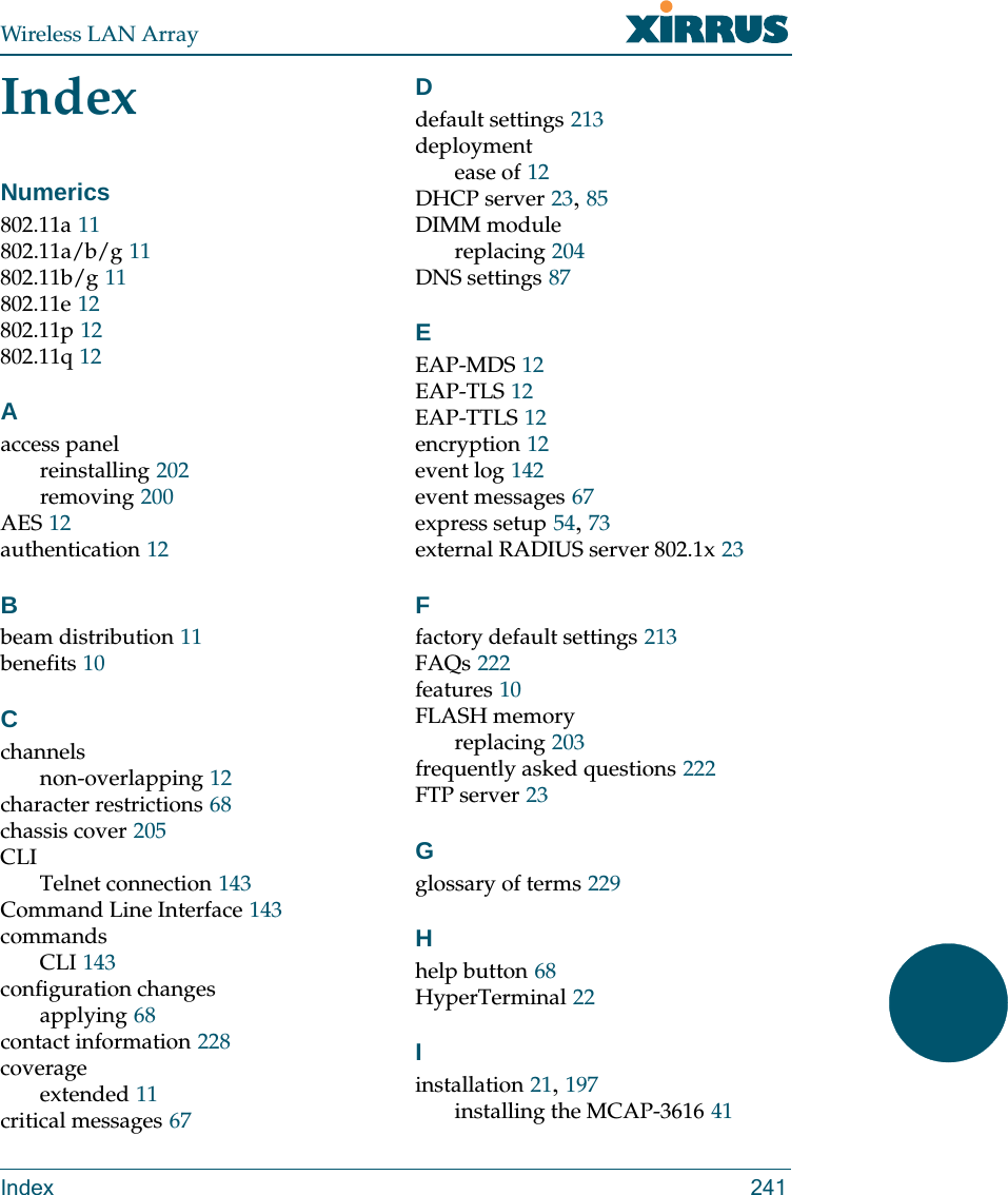 Wireless LAN ArrayIndex 241IndexNumerics802.11a 11802.11a/b/g 11802.11b/g 11802.11e 12802.11p 12802.11q 12Aaccess panelreinstalling 202removing 200AES 12authentication 12Bbeam distribution 11benefits 10Cchannelsnon-overlapping 12character restrictions 68chassis cover 205CLITelnet connection 143Command Line Interface 143commandsCLI 143configuration changesapplying 68contact information 228coverageextended 11critical messages 67Ddefault settings 213deploymentease of 12DHCP server 23, 85DIMM modulereplacing 204DNS settings 87EEAP-MDS 12EAP-TLS 12EAP-TTLS 12encryption 12event log 142event messages 67express setup 54, 73external RADIUS server 802.1x 23Ffactory default settings 213FAQs 222features 10FLASH memoryreplacing 203frequently asked questions 222FTP server 23Gglossary of terms 229Hhelp button 68HyperTerminal 22Iinstallation 21, 197installing the MCAP-3616 41