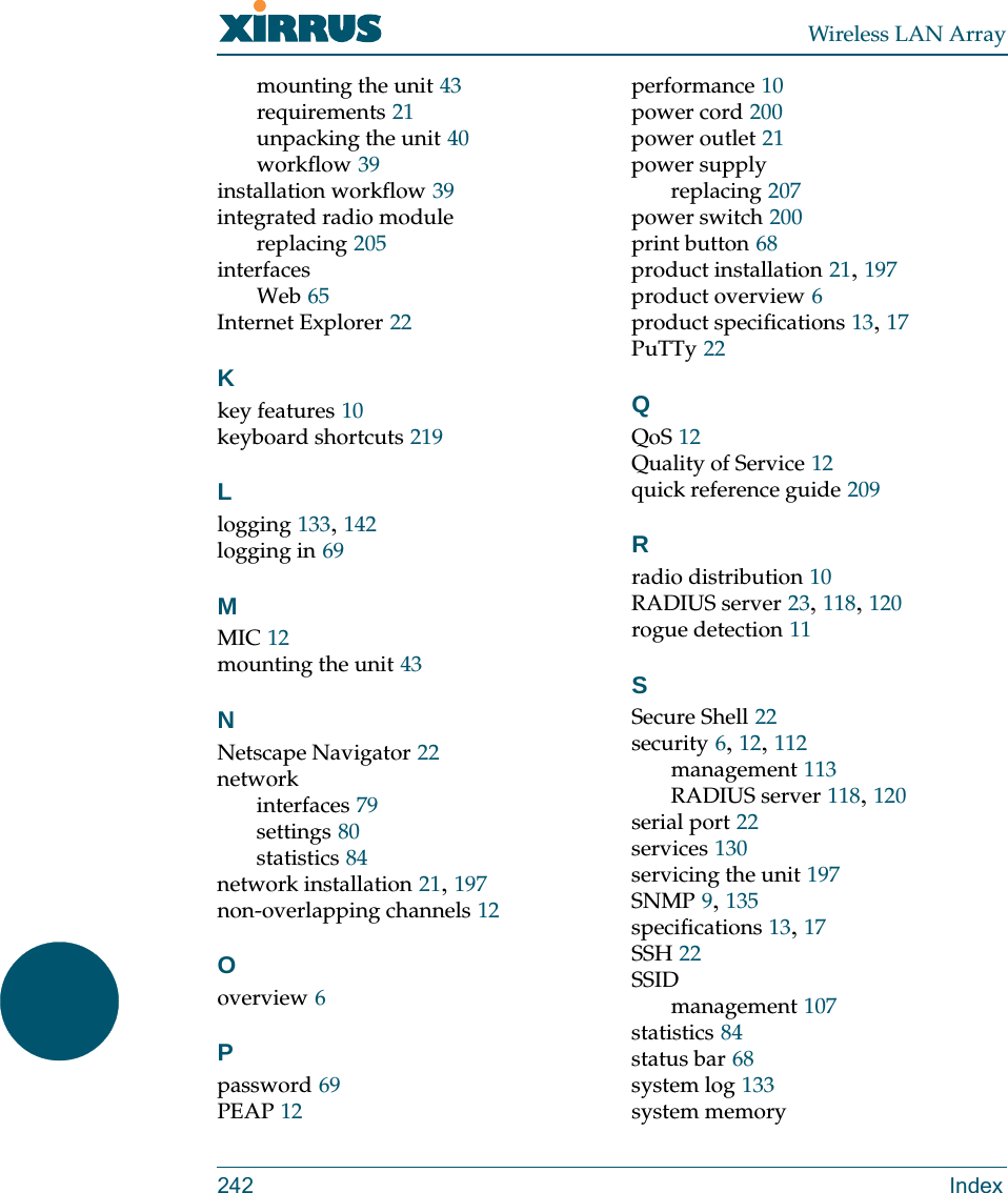 Wireless LAN Array242 Indexmounting the unit 43requirements 21unpacking the unit 40workflow 39installation workflow 39integrated radio modulereplacing 205interfacesWeb 65Internet Explorer 22Kkey features 10keyboard shortcuts 219Llogging 133, 142logging in 69MMIC 12mounting the unit 43NNetscape Navigator 22networkinterfaces 79settings 80statistics 84network installation 21, 197non-overlapping channels 12Ooverview 6Ppassword 69PEAP 12performance 10power cord 200power outlet 21power supplyreplacing 207power switch 200print button 68product installation 21, 197product overview 6product specifications 13, 17PuTTy 22QQoS 12Quality of Service 12quick reference guide 209Rradio distribution 10RADIUS server 23, 118, 120rogue detection 11SSecure Shell 22security 6, 12, 112management 113RADIUS server 118, 120serial port 22services 130servicing the unit 197SNMP 9, 135specifications 13, 17SSH 22SSIDmanagement 107statistics 84status bar 68system log 133system memory