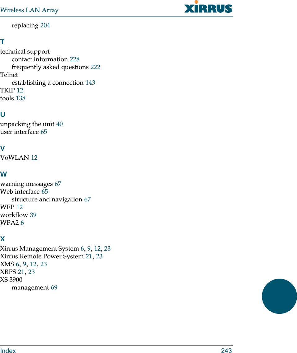 Wireless LAN ArrayIndex 243replacing 204Ttechnical supportcontact information 228frequently asked questions 222Telnetestablishing a connection 143TKIP 12tools 138Uunpacking the unit 40user interface 65VVoWLAN 12Wwarning messages 67Web interface 65structure and navigation 67WEP 12workflow 39WPA2 6XXirrus Management System 6, 9, 12, 23Xirrus Remote Power System 21, 23XMS 6, 9, 12, 23XRPS 21, 23XS 3900management 69