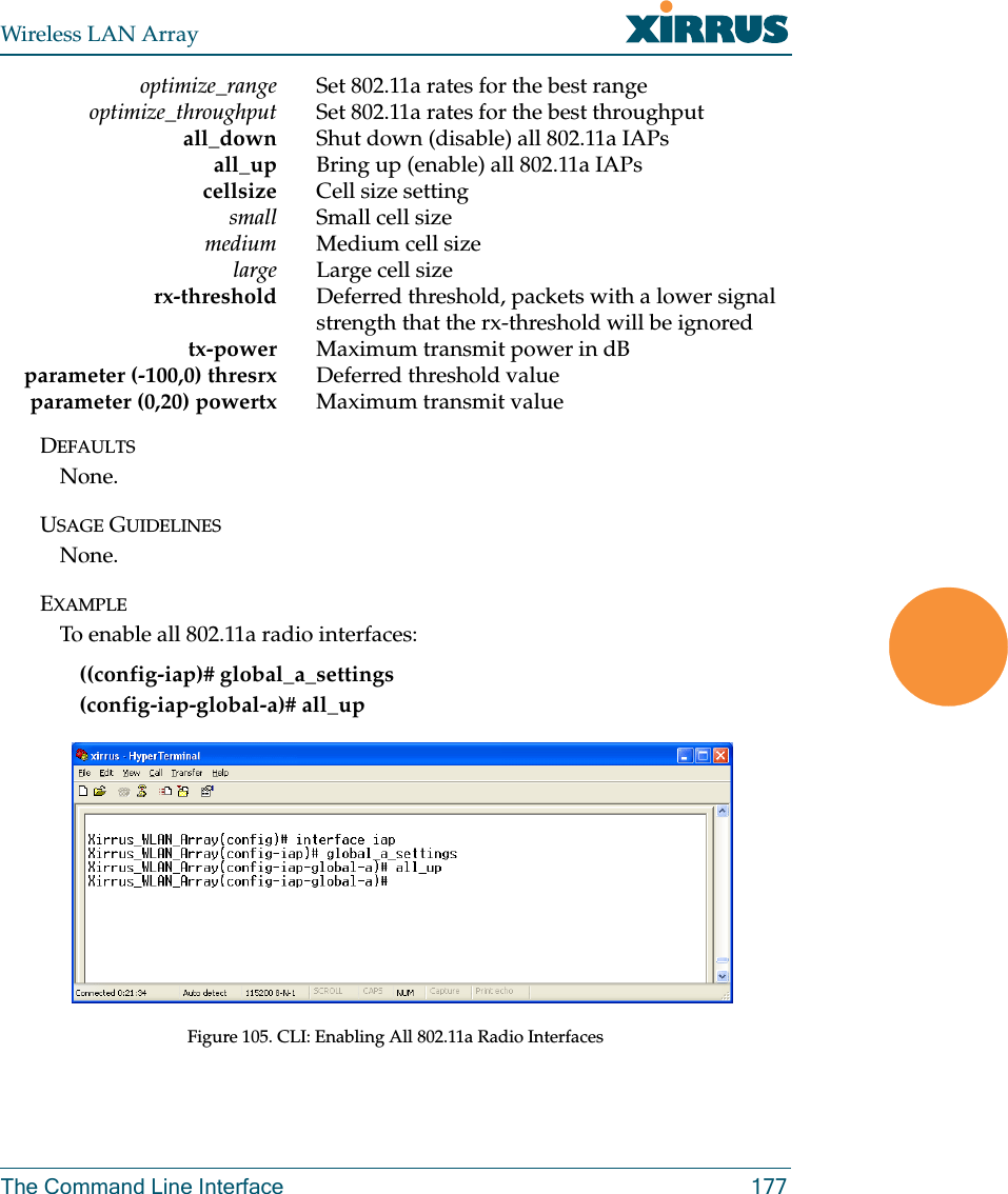 Wireless LAN ArrayThe Command Line Interface 177optimize_range Set 802.11a rates for the best rangeoptimize_throughput Set 802.11a rates for the best throughputall_down Shut down (disable) all 802.11a IAPsall_up Bring up (enable) all 802.11a IAPscellsize Cell size settingsmall Small cell sizemedium Medium cell sizelarge Large cell sizerx-threshold Deferred threshold, packets with a lower signal strength that the rx-threshold will be ignoredtx-power Maximum transmit power in dBparameter (-100,0) thresrx Deferred threshold valueparameter (0,20) powertx Maximum transmit valueDEFAULTSNone.USAGE GUIDELINESNone.EXAMPLETo enable all 802.11a radio interfaces:((config-iap)# global_a_settings(config-iap-global-a)# all_upFigure 105. CLI: Enabling All 802.11a Radio Interfaces