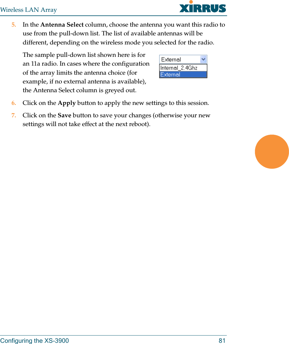 Wireless LAN ArrayConfiguring the XS-3900 815. In the Antenna Select column, choose the antenna you want this radio to use from the pull-down list. The list of available antennas will be different, depending on the wireless mode you selected for the radio.The sample pull-down list shown here is for an 11a radio. In cases where the configuration of the array limits the antenna choice (for example, if no external antenna is available), the Antenna Select column is greyed out.6. Click on the Apply button to apply the new settings to this session.7. Click on the Save button to save your changes (otherwise your new settings will not take effect at the next reboot).