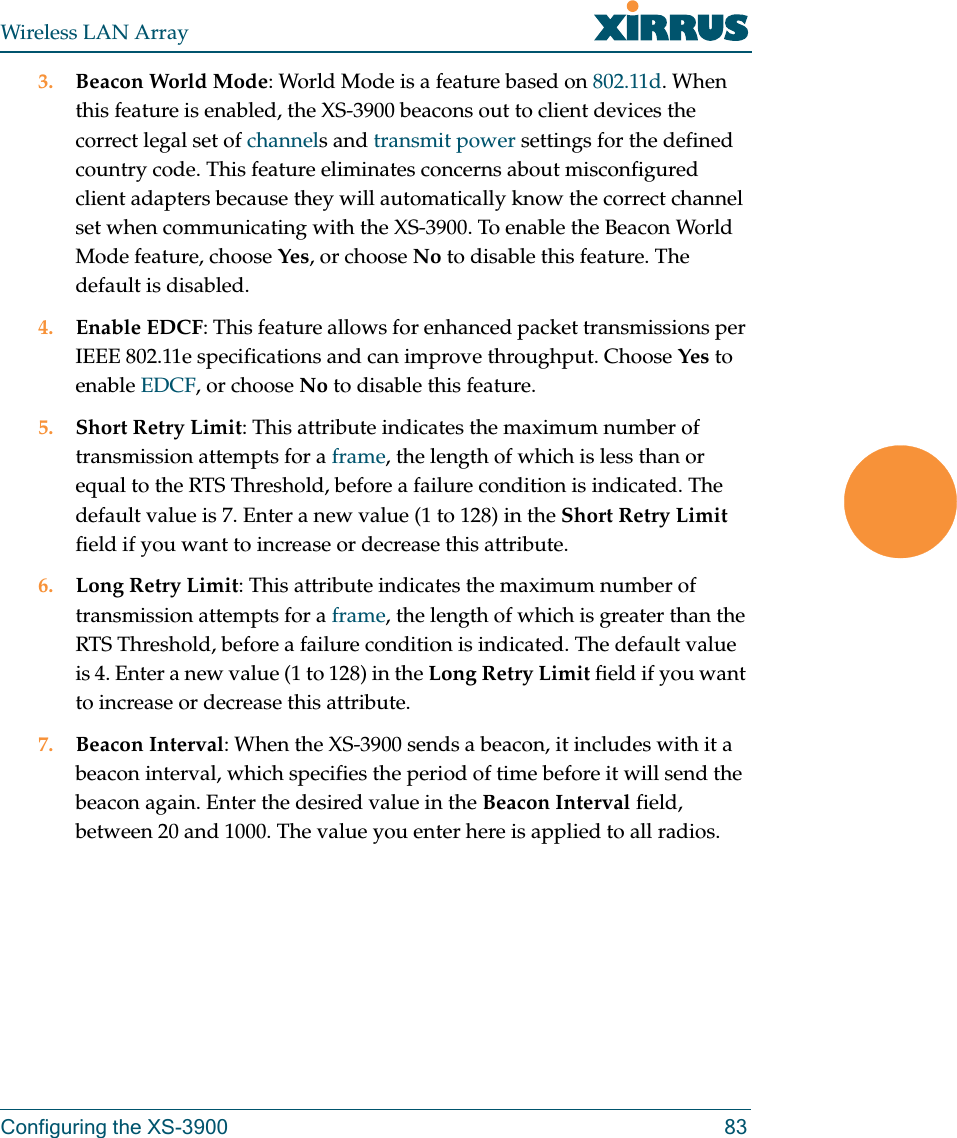 Wireless LAN ArrayConfiguring the XS-3900 833. Beacon World Mode: World Mode is a feature based on 802.11d. When this feature is enabled, the XS-3900 beacons out to client devices the correct legal set of channels and transmit power settings for the defined country code. This feature eliminates concerns about misconfigured client adapters because they will automatically know the correct channel set when communicating with the XS-3900. To enable the Beacon World Mode feature, choose Yes, or choose No to disable this feature. The default is disabled.4. Enable EDCF: This feature allows for enhanced packet transmissions per IEEE 802.11e specifications and can improve throughput. Choose Yes to enable EDCF, or choose No to disable this feature.5. Short Retry Limit: This attribute indicates the maximum number of transmission attempts for a frame, the length of which is less than or equal to the RTS Threshold, before a failure condition is indicated. The default value is 7. Enter a new value (1 to 128) in the Short Retry Limit field if you want to increase or decrease this attribute.6. Long Retry Limit: This attribute indicates the maximum number of transmission attempts for a frame, the length of which is greater than the RTS Threshold, before a failure condition is indicated. The default value is 4. Enter a new value (1 to 128) in the Long Retry Limit field if you want to increase or decrease this attribute.7. Beacon Interval: When the XS-3900 sends a beacon, it includes with it a beacon interval, which specifies the period of time before it will send the beacon again. Enter the desired value in the Beacon Interval field, between 20 and 1000. The value you enter here is applied to all radios.