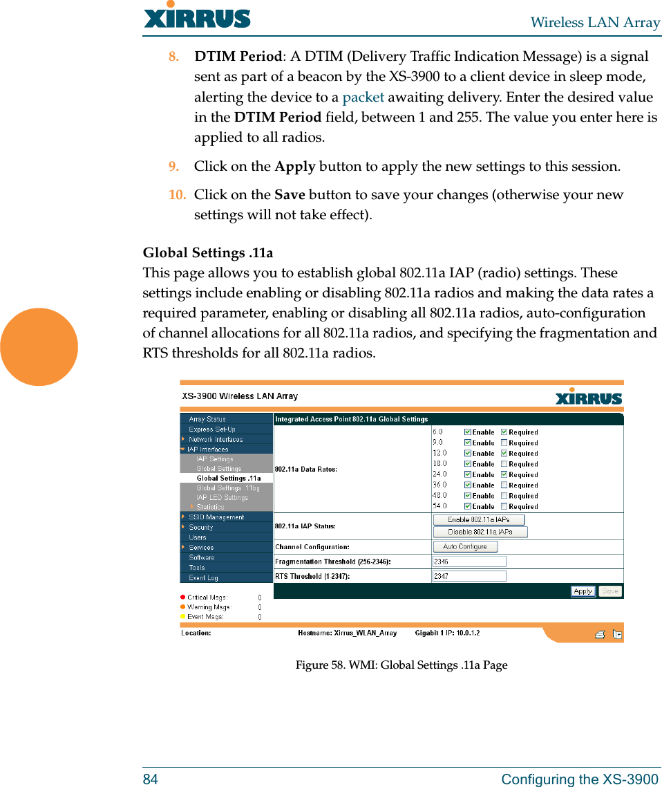 Wireless LAN Array84 Configuring the XS-39008. DTIM Period: A DTIM (Delivery Traffic Indication Message) is a signal sent as part of a beacon by the XS-3900 to a client device in sleep mode, alerting the device to a packet awaiting delivery. Enter the desired value in the DTIM Period field, between 1 and 255. The value you enter here is applied to all radios.9. Click on the Apply button to apply the new settings to this session.10. Click on the Save button to save your changes (otherwise your new settings will not take effect).Global Settings .11aThis page allows you to establish global 802.11a IAP (radio) settings. These settings include enabling or disabling 802.11a radios and making the data rates a required parameter, enabling or disabling all 802.11a radios, auto-configuration of channel allocations for all 802.11a radios, and specifying the fragmentation and RTS thresholds for all 802.11a radios.Figure 58. WMI: Global Settings .11a Page