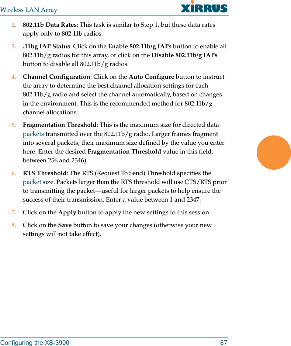 Wireless LAN ArrayConfiguring the XS-3900 872. 802.11b Data Rates: This task is similar to Step 1, but these data rates apply only to 802.11b radios.3. .11bg IAP Status: Click on the Enable 802.11b/g IAPs button to enable all 802.11b/g radios for this array, or click on the Disable 802.11b/g IAPs button to disable all 802.11b/g radios.4. Channel Configuration: Click on the Auto Configure button to instruct the array to determine the best channel allocation settings for each 802.11b/g radio and select the channel automatically, based on changes in the environment. This is the recommended method for 802.11b/g channel allocations.5. Fragmentation Threshold: This is the maximum size for directed data packets transmitted over the 802.11b/g radio. Larger frames fragment into several packets, their maximum size defined by the value you enter here. Enter the desired Fragmentation Threshold value in this field, between 256 and 2346).6. RTS Threshold: The RTS (Request To Send) Threshold specifies the packet size. Packets larger than the RTS threshold will use CTS/RTS prior to transmitting the packet—useful for larger packets to help ensure the success of their transmission. Enter a value between 1 and 2347.7. Click on the Apply button to apply the new settings to this session.8. Click on the Save button to save your changes (otherwise your new settings will not take effect).