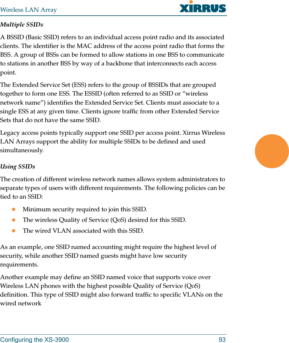 Wireless LAN ArrayConfiguring the XS-3900 93Multiple SSIDsA BSSID (Basic SSID) refers to an individual access point radio and its associated clients. The identifier is the MAC address of the access point radio that forms the BSS. A group of BSSs can be formed to allow stations in one BSS to communicate to stations in another BSS by way of a backbone that interconnects each access point.The Extended Service Set (ESS) refers to the group of BSSIDs that are grouped together to form one ESS. The ESSID (often referred to as SSID or “wireless network name”) identifies the Extended Service Set. Clients must associate to a single ESS at any given time. Clients ignore traffic from other Extended Service Sets that do not have the same SSID.Legacy access points typically support one SSID per access point. Xirrus Wireless LAN Arrays support the ability for multiple SSIDs to be defined and used simultaneously.Using SSIDsThe creation of different wireless network names allows system administrators to separate types of users with different requirements. The following policies can be tied to an SSID:zMinimum security required to join this SSID.zThe wireless Quality of Service (QoS) desired for this SSID.zThe wired VLAN associated with this SSID.As an example, one SSID named accounting might require the highest level of security, while another SSID named guests might have low security requirements.Another example may define an SSID named voice that supports voice over Wireless LAN phones with the highest possible Quality of Service (QoS) definition. This type of SSID might also forward traffic to specific VLANs on the wired network
