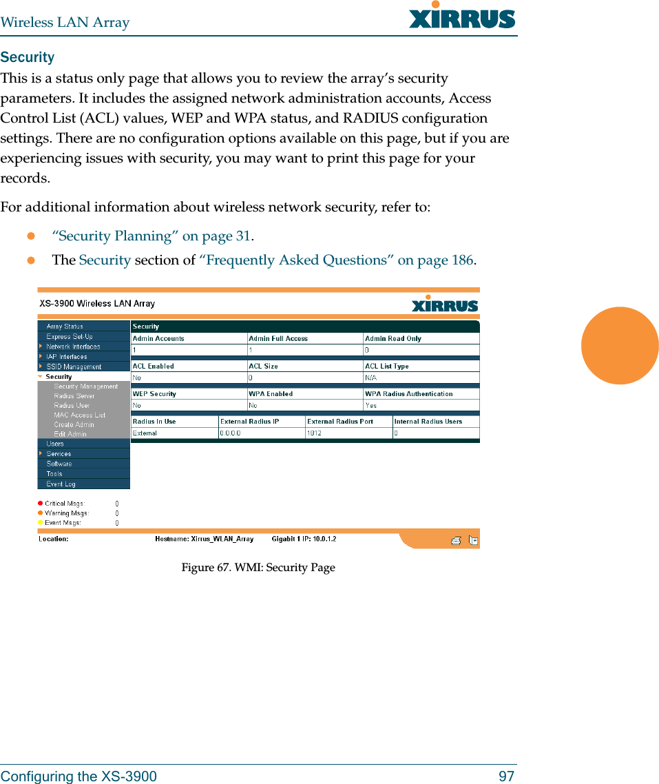 Wireless LAN ArrayConfiguring the XS-3900 97SecurityThis is a status only page that allows you to review the array’s security parameters. It includes the assigned network administration accounts, Access Control List (ACL) values, WEP and WPA status, and RADIUS configuration settings. There are no configuration options available on this page, but if you are experiencing issues with security, you may want to print this page for your records.For additional information about wireless network security, refer to:z“Security Planning” on page 31.zThe Security section of “Frequently Asked Questions” on page 186.Figure 67. WMI: Security Page