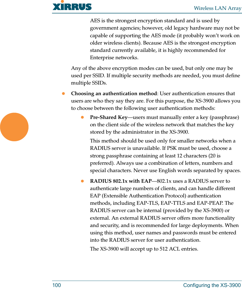 Wireless LAN Array100 Configuring the XS-3900AES is the strongest encryption standard and is used by government agencies; however, old legacy hardware may not be capable of supporting the AES mode (it probably won’t work on older wireless clients). Because AES is the strongest encryption standard currently available, it is highly recommended for Enterprise networks.Any of the above encryption modes can be used, but only one may be used per SSID. If multiple security methods are needed, you must define multiple SSIDs.zChoosing an authentication method: User authentication ensures that users are who they say they are. For this purpose, the XS-3900 allows you to choose between the following user authentication methods:zPre-Shared Key—users must manually enter a key (passphrase) on the client side of the wireless network that matches the key stored by the administrator in the XS-3900.This method should be used only for smaller networks when a RADIUS server is unavailable. If PSK must be used, choose a strong passphrase containing at least 12 characters (20 is preferred). Always use a combination of letters, numbers and special characters. Never use English words separated by spaces.zRADIUS 802.1x with EAP—802.1x uses a RADIUS server to authenticate large numbers of clients, and can handle different EAP (Extensible Authentication Protocol) authentication methods, including EAP-TLS, EAP-TTLS and EAP-PEAP. The RADIUS server can be internal (provided by the XS-3900) or external. An external RADIUS server offers more functionality and security, and is recommended for large deployments. When using this method, user names and passwords must be entered into the RADIUS server for user authentication.The XS-3900 will accept up to 512 ACL entries.