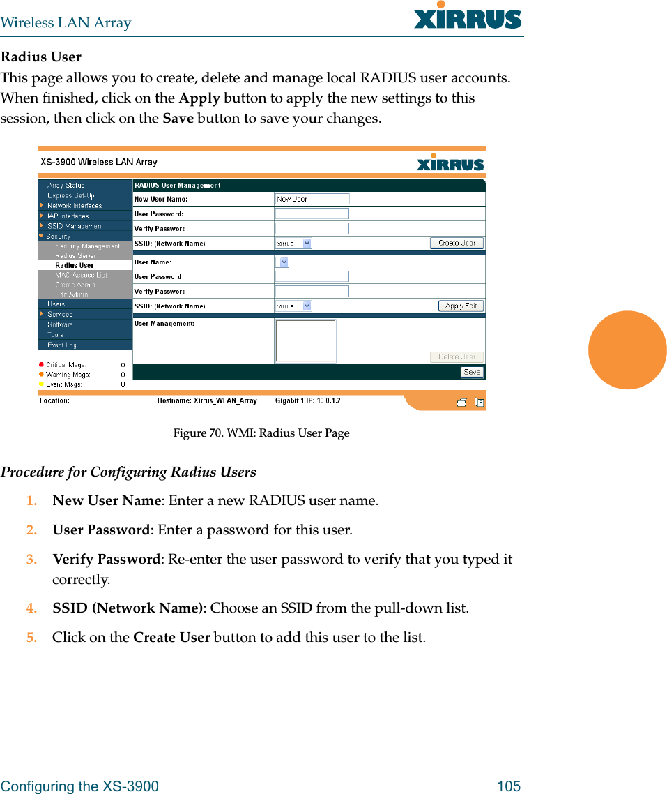 Wireless LAN ArrayConfiguring the XS-3900 105Radius UserThis page allows you to create, delete and manage local RADIUS user accounts. When finished, click on the Apply button to apply the new settings to this session, then click on the Save button to save your changes.Figure 70. WMI: Radius User PageProcedure for Configuring Radius Users1. New User Name: Enter a new RADIUS user name.2. User Password: Enter a password for this user.3. Verify Password: Re-enter the user password to verify that you typed it correctly.4. SSID (Network Name): Choose an SSID from the pull-down list.5. Click on the Create User button to add this user to the list.