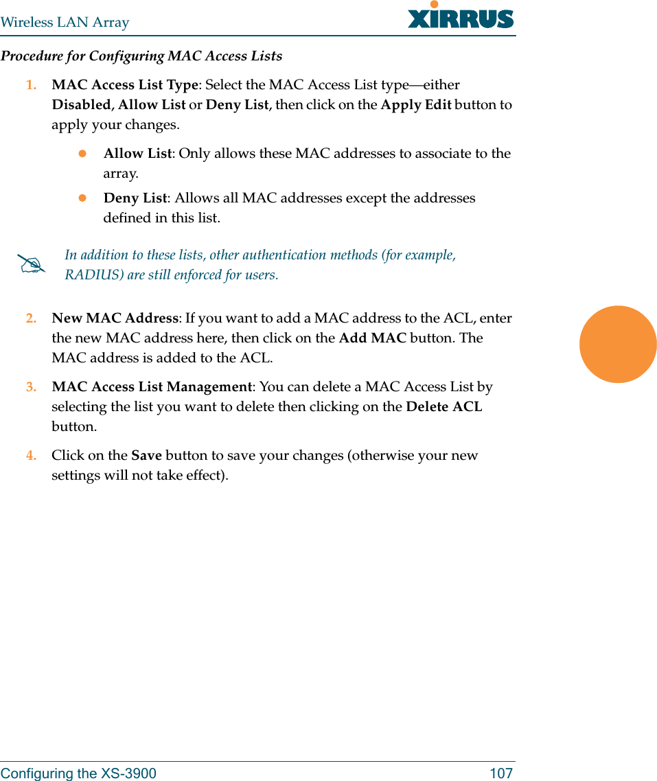 Wireless LAN ArrayConfiguring the XS-3900 107Procedure for Configuring MAC Access Lists1. MAC Access List Type: Select the MAC Access List type—either Disabled, Allow List or Deny List, then click on the Apply Edit button to apply your changes.zAllow List: Only allows these MAC addresses to associate to the array.zDeny List: Allows all MAC addresses except the addresses defined in this list.2. New MAC Address: If you want to add a MAC address to the ACL, enter the new MAC address here, then click on the Add MAC button. The MAC address is added to the ACL.3. MAC Access List Management: You can delete a MAC Access List by selecting the list you want to delete then clicking on the Delete ACL button.4. Click on the Save button to save your changes (otherwise your new settings will not take effect).#In addition to these lists, other authentication methods (for example, RADIUS) are still enforced for users.