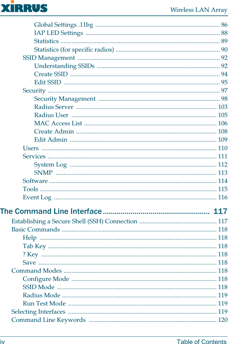 Wireless LAN Arrayiv Table of ContentsGlobal Settings .11bg ............................................................................... 86IAP LED Settings  ..................................................................................... 88Statistics ..................................................................................................... 89Statistics (for specific radios) .................................................................. 90SSID Management  .......................................................................................... 92Understanding SSIDs .............................................................................. 92Create SSID ............................................................................................... 94Edit SSID ................................................................................................... 95Security ............................................................................................................. 97Security Management  ............................................................................. 98Radius Server  ......................................................................................... 103Radius User  ............................................................................................ 105MAC Access List .................................................................................... 106Create Admin ......................................................................................... 108Edit Admin  ............................................................................................. 109Users ............................................................................................................... 110Services ........................................................................................................... 111System Log  ............................................................................................. 112SNMP ...................................................................................................... 113Software .......................................................................................................... 114Tools ................................................................................................................ 115Event Log  ....................................................................................................... 116The Command Line Interface ......................................................  117Establishing a Secure Shell (SSH) Connection ................................................. 117Basic Commands .................................................................................................. 118Help ................................................................................................................ 118Tab Key ........................................................................................................... 118? Key  ............................................................................................................... 118Save ................................................................................................................. 118Command Modes ................................................................................................. 118Configure Mode ............................................................................................ 118SSID Mode  ..................................................................................................... 118Radius Mode .................................................................................................. 119Run Test Mode  .............................................................................................. 119Selecting Interfaces  .............................................................................................. 119Command Line Keywords  ................................................................................. 120